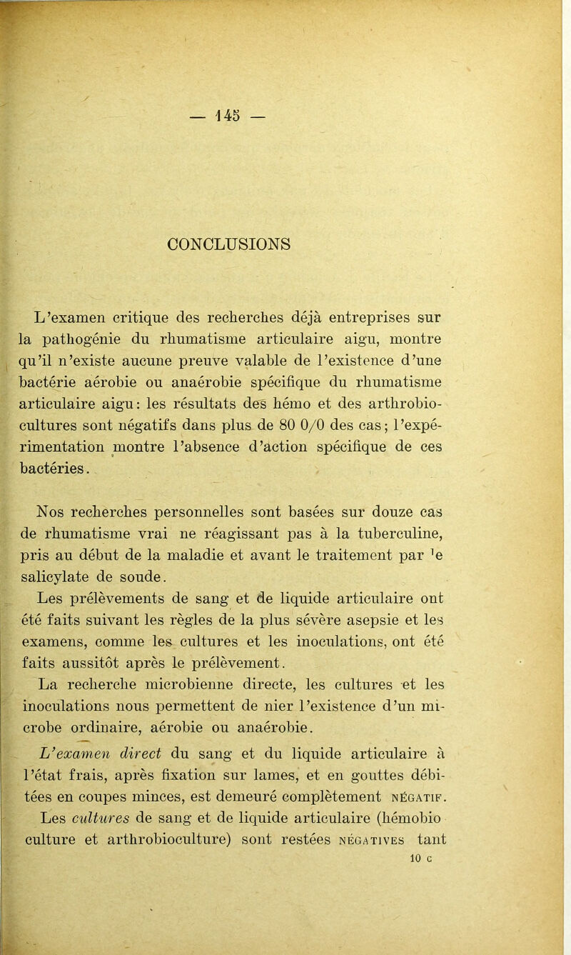 CONCLUSIONS L’examen critique des recherches déjà entreprises sur la pathogénie du rhumatisme articulaire aigu, montre qu’il n’existe aucune preuve valable de l’existence d’une bactérie aérobie ou anaérobie spécifique du rhumatisme articulaire aigu: les résultats des hémo et des arthrobio- cultures sont négatifs dans plus de 80 0/0 des cas; l’expé- rimentation montre l’absence d’action spécifique de ces bactéries. Nos recherches personnelles sont basées sur douze cas de rhumatisme vrai ne réagissant pas à la tuberculine, pris au début de la maladie et avant le traitement par ^e salicylate de soude. Les prélèvements de sang et de liquide articulaire ont été faits suivant les règles de la plus sévère asepsie et les examens, comme les cultures et les inoculations, ont été faits aussitôt après le prélèvement. La recherche microbienne directe, les cultures et les inoculations nous permettent de nier l’existence d’un mi- crobe ordinaire, aérobie ou anaérobie. L’examen direct du sang et du liquide articulaire à l’état frais, après fixation sur lames, et en gouttes débi- tées en coupes minces, est demeuré complètement négatif. Les cultures de sang et de liquide articulaire (hémobio culture et arthrobioculture) sont restées négatives tant 10 G