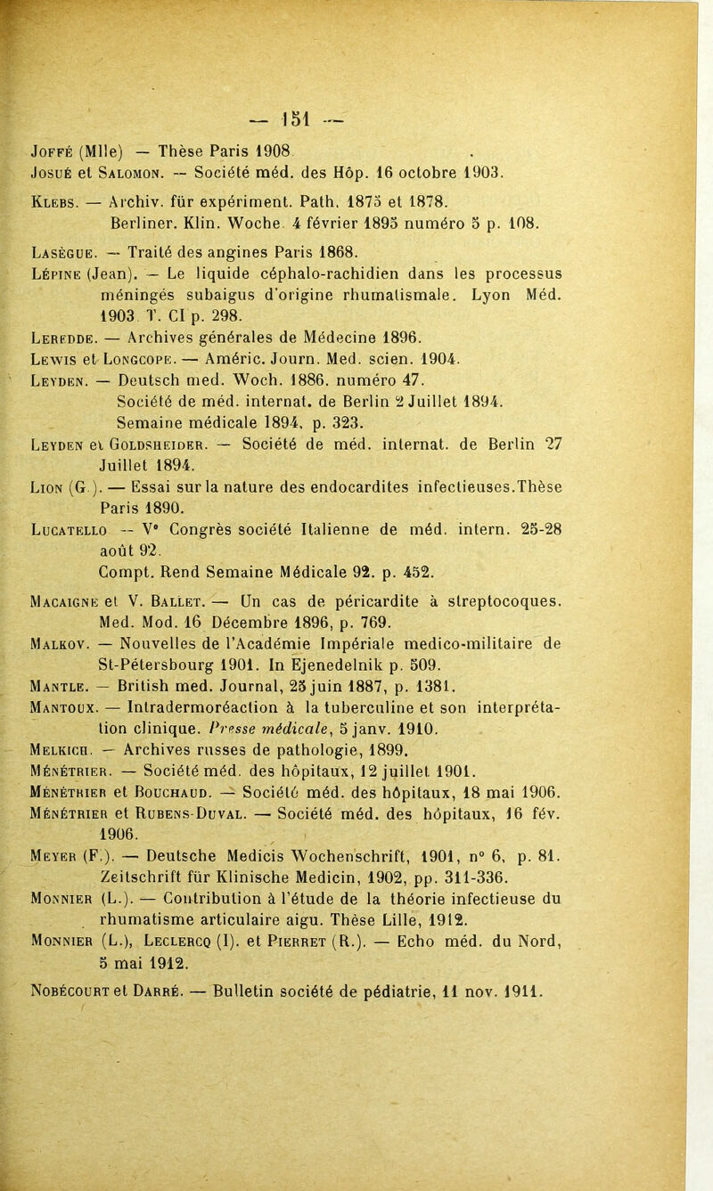 JoFFÉ (Mlle) — Thèse Paris 1908 JosuÉ et Salomon. — Société méd. des Hôp. 16 octobre 1903. Klebs. — Archiv. fur expériment. Path. 1875 et 1878. Berliner. Klin. Woche. 4 février 1893 numéro 5 p. 108. Lasègue. — Traité des angines Paris 1868. Lépine (Jean). — Le liquide céphalo-rachidien dans les processus méningés subaigus d’origine rhumatismale. Lyon Méd. 1903 T. CI p. 298. Leredde. — Archives générales de Médecine 1896. Lewis et Longcope.— Améric. Journ. Med. scien. 1904. Leyden. — Deutsch med. Woch. 1886. numéro 47. Société de méd. internat, de Berlin 12 Juillet 1894. Semaine médicale 1894. p. 323. Leyden ei Goldsheider. — Société de méd. internat, de Berlin 27 Juillet 1894. Lion (G ). — Essai sur la nature des endocardites infectieuses.Thèse Paris 1890. Lucatello — V° Congrès société Italienne de méd. intern. 23-28 août 92. Compt. Rend Semaine Médicale 92. p. 452. Macaigne et V. Ballet. — Un cas de péricardite à streptocoques. Med. Mod. 16 Décembre 1896, p. 769. Malkov. — Nouvelles de l’Académie Impériale medico-militaire de St-Pétersbourg 1901. In Ejenedelnik p. 309. Mantle. — British med. Journal, 25 juin 1887, p. 1381. Mantoux. — Intradermoréaction à la tuberculine et son interpréta- tion clinique. Presse médicale^ 3 janv. 1910. Melkich. — Archives russes de pathologie, 1899. Ménétrier. — Société méd. des hôpitaux, 12 juillet 1901. Ménétrier et Bouchaud. — Société méd. des hôpitaux, 18 mai 1906. Ménétrier et Rübens-Duval. — Société méd. des hôpitaux, 16 fév. 1906. Meyer (F!). — Deutsche Medicis Wochenschrift, 1901, n“ 6. p. 81. Zeitschrift für Klinische Medicin, 1902, pp. 311-336. Monnier (L.). — Contribution à l’étude de la théorie infectieuse du rhumatisme articulaire aigu. Thèse Lille, 1912. Monnier (L.), Leclercq (I). et Pierret (R.), — Echo méd. du Nord, 5 mai 1912. NoBÉcouRTet Darré. — Bulletin société de pédiatrie, 11 nov. 1911.