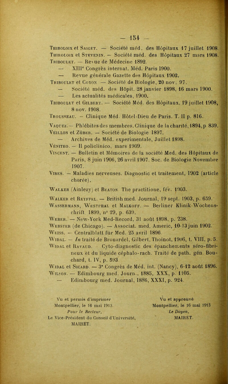 Thiroloix et Saiget. — Société méd. des Hôpitaux 17 juillet 1908. Thiroloix et Stevemn. — Société méd. des Hôpitaux 27 mars 1908. Triboulet. — Re^ue de Médecine 1892. — XIII® Congrès internat. Méd. Paris 1900. — Revue générale Gazette des Hôpitaux 1902. Triboulet et Coyon — Société de Riologie, 20 nov. 97. — Société méd. des Hôpit. 28 janvier 1898, 16 mars 1900. — Les actualités médicales, 1900. Triboulet et Gilbert. — Société Méd. des Hôpitaux, 19 juillet 1908, 8 nov. 1908. Trousseau. - Clinique Méd. Hôtel-Dieu de Paris. T. II p. 816. Vaquez.— Phlébites des membres. Clinique de la chanté, 1894, p 839. Veillon et ZüBER. — Société de Biologie 1897. — Archives de Méd. experimentale. Juillet 1898. Véniteo. — Il policlinico, mars 1909. VI^CEINT. — Bulletin et Mémoires de la société Med. des Hôpitaux de Paris, 8 juin 1906, 26 avril 1907. Soc. de Biologie Novembre 1907. Vires. — Maladies nerveuses. Diagnostic et traitement, 1902 (article chorée), Walker (Ainlezy) et Beaton The practitione, fév. 1903. Walker et Reyffel. — British med. Journal, 19 sept. 1903, p. 659. Wassermann, Westphal et Malkoff. — Berliner Klinik Wochens- chrift. 1899, n° 29, p. 639. ' Weber. — New-York Med-Record, 31 août 1898, p. 238. Webster (de Chicago). — Associât, med. Arneric, 10-I3juin 1902. Weiss. — Centralblatt für Med. 23 avril 1896. WiDAL. — In traité de Brouardel, Gilbert, Thoinot, 1906, t. VIII, p. 5. Widal et Ravaud. - Cyto-diagnostic des épanchements séro-fibri- neux et du liquide céphalo-rach. Traité de path. gén. Bou- chard, t. IV, p. 593. Widal et Sicard. — 3' Congrès de Méd. int. (Nancy), 6-12 août 1896. Wilson. — Edimbourg med. Journ., 1885, XXX, p. 1105. — Edinibourg med. Journal, 1886, XXXI, p. 924. Vu et permis d’imprimer Vu et approuvé Montpellier, le 16 mai 1913. Montpellier, le 16 mai 1913 Pour le Recteur, Le Doyen, Le Vice-Président du Conseil d’Université, MAIRET. MAIRET.