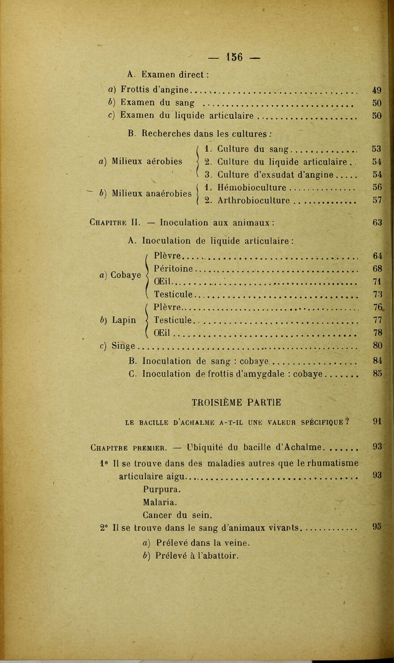 A. Examen direct : a) Frottis d’angine. 49 b) Examen du sang 50 c) Examen du liquide articulaire 50 B. Recherches dans les cultures : / 1. Culture du sang 53 a) Milieux aérobies j 2. Culture du liquide articulaire.. 54 \ 3. Culture d’exsudat d’angine 54 _ ,, . ( i- Hémobiocullure 56 b) Milieux anaérobies ( 2. Arthrobioculture o7 Chapitre II. — Inoculation aux animaux: 63 A. Inoculation de liquide articulaire : Plèvre 64 , ^ , , Péritoine 68 ’ ^ ^ OEil 71 Testicule 73 / Plèvre 76. b) Lapin < Testicule 77 ( OEil 78 c) Singe 80 B. Inoculation de sang : cobaye. 84 C. Inoculation de frottis d’amygdale : cobaye 85 TROISIÈME PARTIE LE BACILLE d’aCHALME A-T-IL UNE VALEUR SPÉCIFIQUE? 91 Chapitre premier. — Ubiquité du bacille d’Achalme 93' ;' 1® 11 se trouve dans des maladies autres que le rhumatisme « articulaire aigu 93 Purpura. Malaria.  Cancer du sein. 2“ Il se trouve dans le sang d'animaux vivants 95 '• a) Prélevé dans la veine. b) Prélevé à l’abattoir.