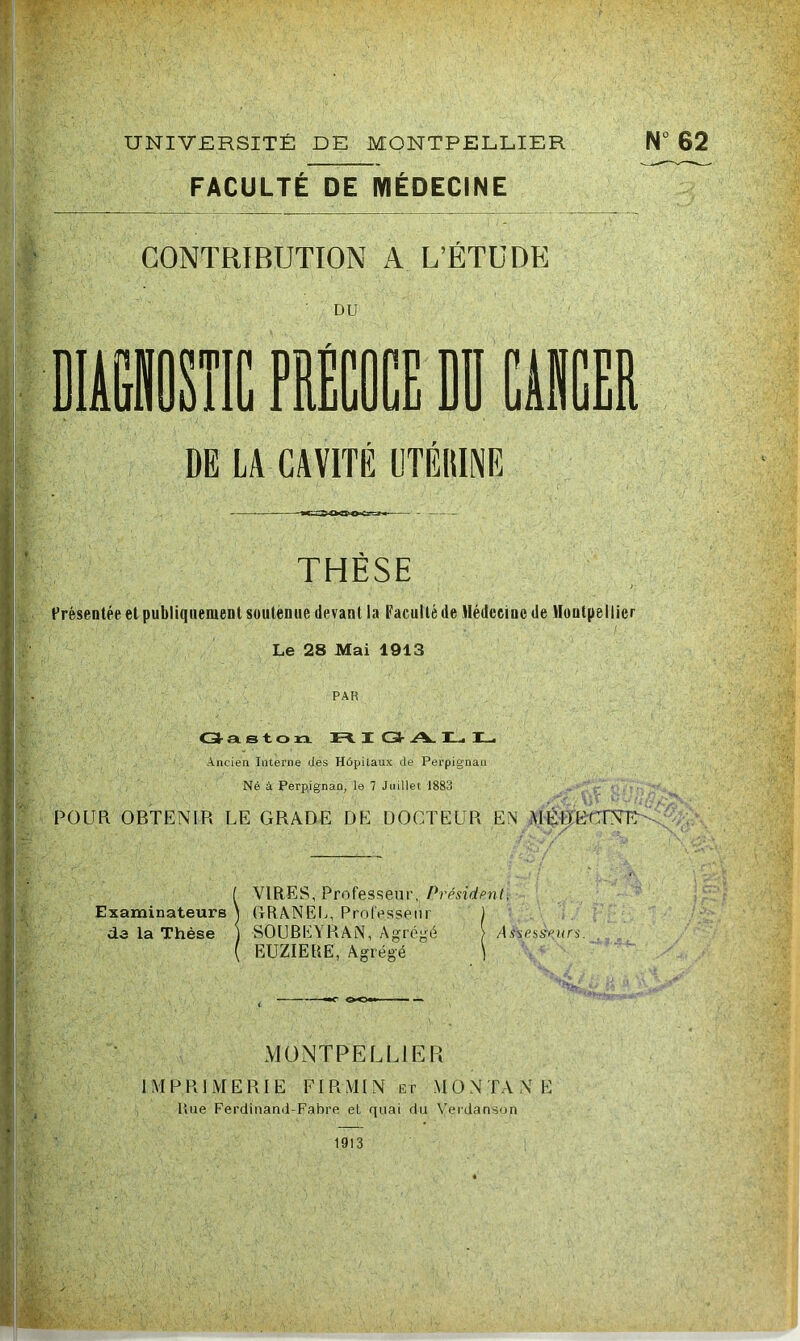 .S' UNIVERSITÉ DE MONTPELLIER FACULTÉ DE MÉDECINE CONTRIBUTION A L’ÉTUDE DU N° 62 i DIAÜSÎIC PRÉCOCE DD CiRCER DE LA CAVITÉ UTÉltlNE 4- ' THESE Présentée et publiquement soutenue devant la Faculté de Hédceinc de Vloutpellier Le 28 Mai 1913 PAR O- et s t. O rx Fi. X C3- >V. ILi X_. Ancien Interne des Hôpitaux de Perpignan Né à Perpignan, le 7 Juillet 1883 POUR OBTENIR LE GRADE DE DOCTEUR EN MÉDUCrSTE^^ r.'- • •■T 'Y ■ ‘à ■vît/ VIRES, Professeur, Présidpnt. Examinateurs \ RRANEC, Professeur ) de la Thèse j SOUBEYRAN , Agrégé > /Üsesyt;i(rs. EUZIEPtE, Agrégé ) MONTPELLIER IMPRIMERIE Fl R MI N Er MONTANE Une Ferdinanil-Fabre et quai du Verdanson 1913