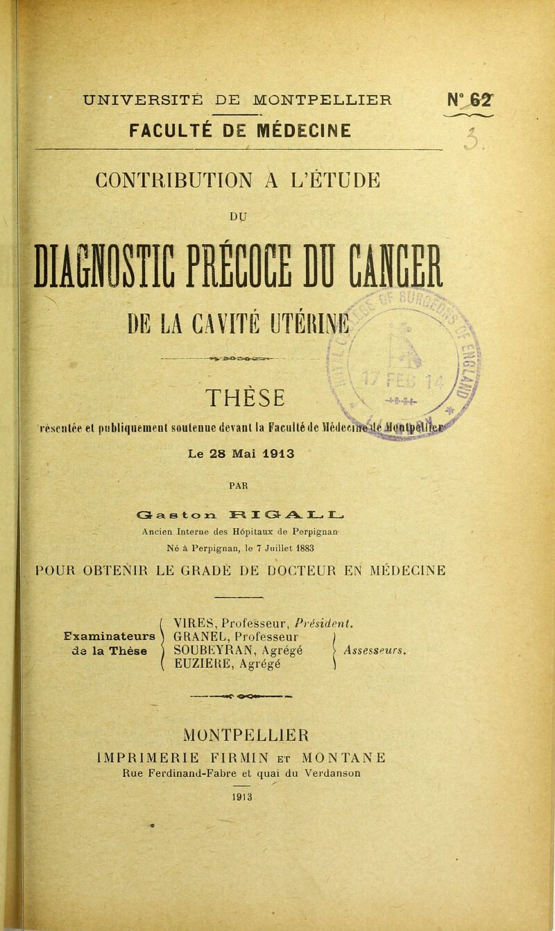 UNIVERSITÉ DE MONTPELLIER N° &2- FACULTE DE MEDECINE CONTRIBUTION A L’ÉTUDE DU IfflOSÎIC PRECOCE DI CASCER m LA CAVITE UTËllINE i'-’î THÈSE l éseulée el publiquemeDl soutenue dev anl la Faculté de llédeciMîtéildutoëllîee^'^ Le 28 Mai 1913 PAR C3- a s t. O ïi Jt-4 I C3- .A. T,. !_• Ancien Interne des Hôpitaux de Perpignan- Né à Perpignan, le 7 Juillet 1883 POUR OBTENIR LE GRADE DE DOCTEUR EN MÉDECINE i VIRES, Professeur, Président. GRANEL, Professeur ) SOUBEYRAN, Agrégé > Assesseurs. EUZIERE, Agrégé ) xMüNTPELLlER IMPRIMERIE FIRMIN et MONTANE Rue Ferdinand-Fabre et quai du Verdanson 1913