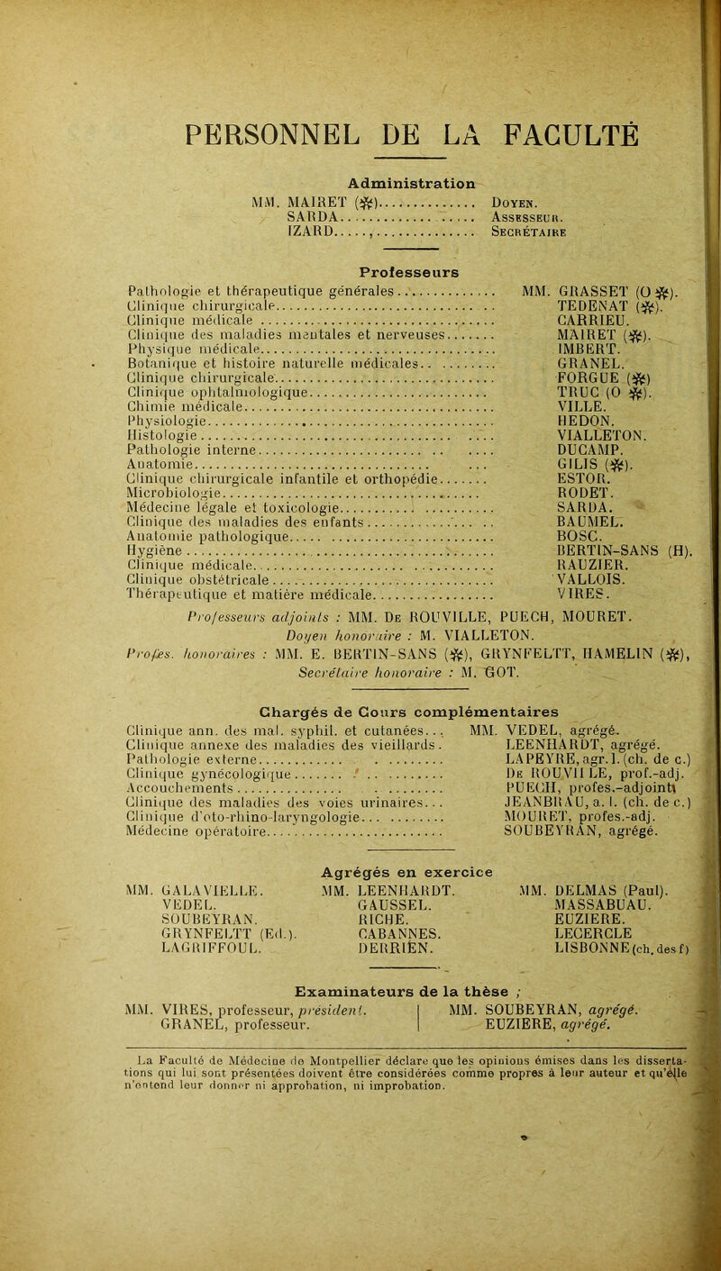 PERSONNEL DE LA FACULTE Administration MiVl. MAIRET SARDA IZARD Doyen. Assksseuh. Secrétaike Professeurs Pathologie et thérapeutique générales MM. GRASSET (0 i^). Clinique chirurgicale TEDENAT (i^). Clinique médicale CARRIEU. Clinique des maladies mentales et nerveuses MAIRET (i^). Physique médicale IMBERT. Botanique et histoire naturelle médicales GRANEL. Clinique chirurgicale FORGUE {^) Clinique ophtalmologique TRUC (0 Chimie médicale VILLE. Physiologie HEDON. Histologie .... VIALLETON. Pathologie interne DUGAMP. Anatomie ... GILIS (ijÿ). Clinique chirurgicale infantile et orthopédie ESTOR. Microbiologie RODET. Médecine légale et toxicologie SARDA. Clinique des maladies des enfants BAÜMEL. Anatomie pathologique BOSC. Hygiène t BERTIN-SANS (H). Clinique médicale RAEZIER. Clinique obstétricale VALLOIS. Thérapeutique et matière médicale VIRES. Professeurs adjoiuls : MM. De ROUVILLE, PUECH, MOÜRET. Doyen honoraire : M. VIALLETON. Profies. honoraires : MM. E. BERTIN-SANS (iftt), GRYNFELTT, HAMELIN (iftt), Secrétaire honoraire : M. ROT. Chargés de Cours complémentaires Clinique ann. des mal. syphil. et cutanées... MM. VEDEL, agrégé. Clinique annexe des maladies des vieillards. LEENHARDT, agrégé. Pathologie externe LAPEYRE, agr. 1. (ch. de c.) Clinique gynécologique - De ROUVIILE, prof.-adj. Accouchements PUECH, profes.-adjointt Clinique des maladies des voies urinaires... JEANBR A U, a. I. (ch. dec.) uniuLjue U i»LU-riuuu-i<xi y iiguluyu; iviwuuchi, pi uica.-duj. Médecine opératoire SOUBEYRAN, agrégé. Agrégés en exercice MM. GALAVIELLE. MM. LEENHARDT. MM. DELMAS (Paul). VEDEL. GAUSSEL. MASSABUAU. SOUBEYRAN. RICHE. EUZIERE. GRYNFELTT (Ed ). CABANNES. LECERCLE LAGRIFFOUL. DERRIËN. LISBONNE (ch. des f) Examinateurs de la thèse ; MM. VIRES, professeur, président. I MM. SOUBEYRAN, agrégé. GRANEL, professeur. | EUZIERE, agrégé. La Faculté de Médecine cio Montpellier déclare que les opinions émises dans les disserta- tions qui lui sont présentées doivent être considérées comme propres à leur auteur et qu’é(le n'ontond leur donner ni approbation, ni improbation.