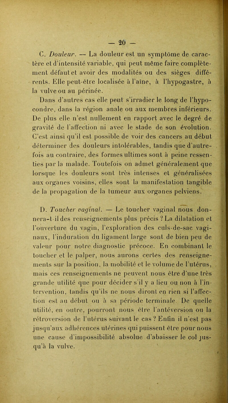 C. Douleur. — La douleur est un symptôme de carac- tère et d’intensité variable, qui peut même faire complète- ment défaut et avoir des modalités ou des sièges diffé- rents. Elle peut-être localisée à l’aîne, à l’hypogastre, à la vulve ou au périnée. Dans d’autres cas elle peut s’irradier le long de l’hypo- condre, dans la région anale ou aux membres inférieurs. De plus elle n’est nullement en rapport avec le degré de gravité de l’affection ni avec le stade de son évolution. C’est ainsi qu’il est possible de voir des cancers au début déterminer des douleurs intolérables, tandis que d’autre- fois au contraire, des formes ultimes sont à peine ressen- ties par la malade. Toutefois on admet généralement que lorsque les douleurs sont très intenses et généralisées aux organes voisins, elles sont la manifestation tangible de la propagation de la tumeur aux organes pelviens. D. Toucher vaginal. — Le toucher vaginal nous don- nera-t-il des renseignements plus précis ? La dilatation et l’ouverture du vagin, l’exploration des culs-de-sac vagi- naux, l’induration du ligament large sont de bien peu de valeur pour notre diagnostic précoce. En combinant le toucher et le palper, nous aurons certes des renseigne- ments sur la position, la mobilité et le volume de l’utérus, mais ces renseignements ne peuvent nous être d’une très grande utilité que pour décider s’il y a lieu ou non à l’in- tervention, tandis qu’ils ne nous diront en rien si l’affec- tion est au début ou à sa période terminale. De quelle utilité, en outre, pourront nous être l’antéversion ou la rétroversion de l’utérus suivant le cas ? Enfin il n’est pas jusqu’aux adhérences utérines qui puissent être pour nous une cause d’impossibilité absolue d’abaisser le col jus- qu’à la vulve.