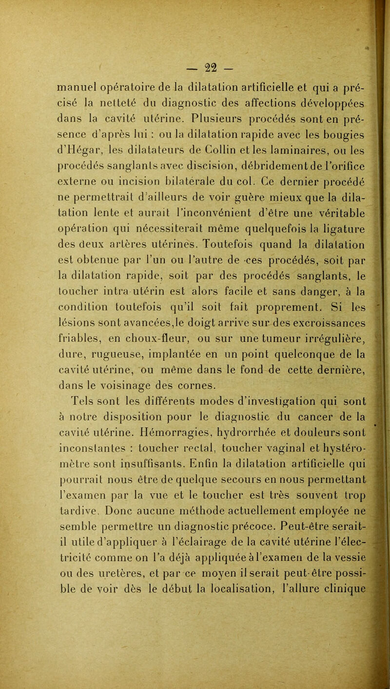 manuel opératoire de la dilatation artificielle et qui a pré- cisé la netteté du diagnostic des affections développées dans la cavité utérine. Plusieurs procédés sont en pré- sence d’après lui : ou la dilatation rapide avec les bougies d’Hégar, les dilatateurs de Collin et les laminaires, ou les procédés sanglants avec discision, débridement de l’orifice externe ou incision bilatérale du col. Ce dernier procédé ne permettrait d’ailleurs de voir guère mieux que la dila- tation lente et aurait l’inconvénient d’être une véritable opération qui nécessiterait même quelquefois la ligature des deux artères utérines. Toutefois quand la dilatation est obtenue par l’un ou l’autre de -ces procédés, soit par la dilatation rapide, soit par des procédés sanglants, le toucher intra utérin est alors facile et sans danger, à la condition toutefois qu’il soit fait proprement. Si les lésions sont avancées,le doigt arrive sur des excroissances friables, en choux-fleur, ou sur une tumeur irrégulière, dure, rugueuse, implantée en un point quelconque de la cavité utérine, ou même dans le fond de cette dernière, dans le voisinage des cornes. Tels sont les différents modes d’investigation qui sont à notre disposition pour le diagnostic du cancer de la caviié utérine. Hémorragies, hydrorrhée et douleurs sont inconstantes : toucher rectal, toucher vaginal et hystéro- mètre sont insuffisants. Enfin la dilatation artificielle qui pourrait nous être de quelque secours en nous permettant l’examen par la vue et le toucher est très souvent trop tardive. Donc aucune méthode actuellement employée ne semble permettre un diagnostic précoce. Peut-être serait- il utile d’appliquer à l’éclairage de la cavité utérine l’élec- tricité comme on l’a déjà appliquée à l’examen de la vessie ou des uretères, et par ce moyen il serait peut-être possi- ble de voir dès le début la localisation, l’allure clinique