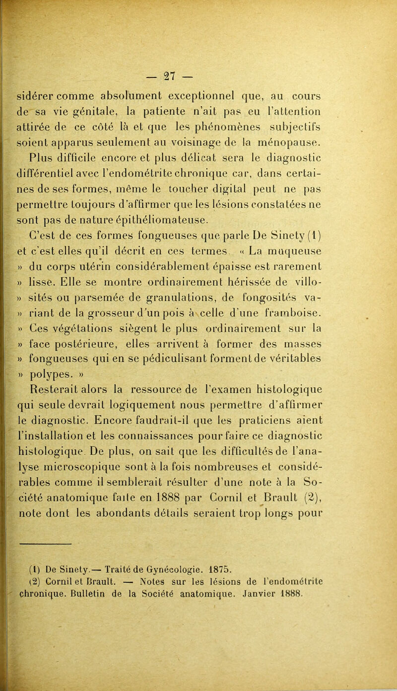 sidérer comme absolument exceptionnel que, au cours de sa vie génitale, la patiente n’ait pas eu l’attention attirée de ce côté là et que les phénomènes subjectifs soient apparus seulement au voisinage de la ménopause. Plus difficile encore et plus délicat sera le diagnostic différentiel avec l’endométrite chronique car, dans certai- nes de ses formes, même le toucher digital peut ne pas permettre toujours d’affirmer que les lésions constatées ne sont pas de nature épithéliomateuse. C’est de ces formes fongueuses que parle De Sinety(l) et c’est elles qu’il décrit en ces termes >< La muqueuse » du corps utérin considérablement épaisse est rarement » lisse. Elle se montre ordinairement hérissée de villo- » sités ou parsemée de granulations, de fongosités va- » riant de la grosseur d’un pois à celle d’une framboise. » Ces végétations siègent le plus ordinairement sur la » face postérieure, elles arrivent à former des masses » fongueuses qui en se pédiculisant forment de véritables » polypes. » Resterait alors la ressource de l’examen histologique qui seule devrait logiquement nous permettre d’affirmer le diagnostic. Encore faudrait-il que les praticiens aient l’installation et les connaissances pour faire ce diagnostic histologique. De plus, on sait que les difficultés de l’ana- lyse microscopique sont à la fois nombreuses et considé- rables comme il semblerait résulter d’une note à la So- ciété anatomique faite en 1888 par Cornil et Brault (2), note dont les abondants détails seraient trop longs pour (l) De Sinety.— Traité de Gynécologie. 1875. l2) Cornil et Brault. — Notes sur les lésions de l’endométrite chronique. Bulletin de la Société anatomique. Janvier 1888.