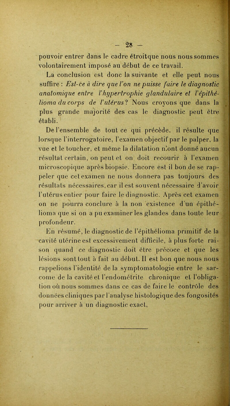 pouvoir entrer dans le cadre étroitque nous nous sommes volontairement imposé au début de ce travail. La conclusion est donc la suivante et elle peut nous suffire : Est-ce à dire que l’on ne puisse faire le diagnostic anatomique entre l'hypertrophie glandulaire et l'épilhé- lioma du corps de l'ulérus‘1 Nous croyons que dans la plus grande majorité des cas le diagnostic peut être établi. De l’ensemble de tout ce qui précède, il résulte que lorsque l’interrogatoire, l’examen objectif par le palper, la vue et te toucher, et même la dilatation n!ont donné aucun résultat certain, on peut et on doit recourir à l’examen microscopique après biopsie. Encore est il bon de se rap- peler que cet examen ne nous donnera pas toujours des résultats nécessaires, car il est souvent nécessaire d’avoir 1 l’utérus entier pour faire le diagnostic. Après cet examen ' . on ne pourra conclure à la non existence d’un épithé- ^ borna que si on a pu examiner les glandes dans toute leur j profondeur. * En résumé, le diagnostic de l’épithélioma primitif delà cavité utérine est excessivement difficile, à plus forte rai- son quand ce diagnostic doit être précoce et que les lésions sont tout à fait au début. Il est bon que nous nous . rappelions l’identité de la symptomatologie entre le sar- come de la cavité et l’endométrite chronique et l’obliga- tion où nous sommes dans ce cas de faire le contrôle des données cliniques par l’analyse histologique des fongosités pour arriver à un diagnostic exact.