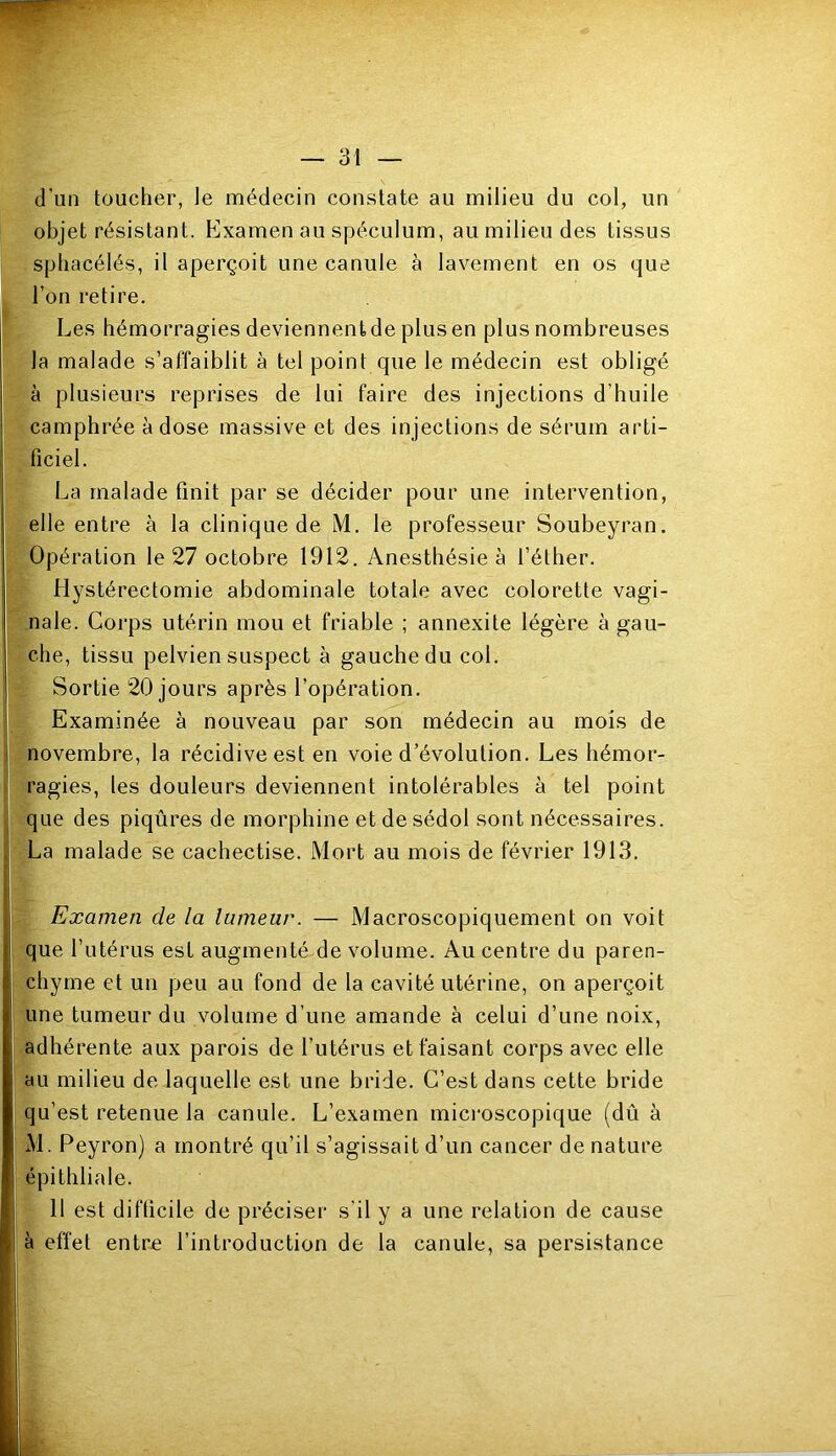 d’un toucher, le médecin constate au milieu du col, un objet résistant. Examen au spéculum, au milieu des tissus sphacélés, il aperçoit une canule à lavement en os que l’on retire. Les hémorragies deviennent de plus en plus nombreuses la malade s’affaiblit à tel point que le médecin est obligé à plusieurs reprises de lui faire des injections d’huile camphrée à dose massive et des injections de sérum arti- ficiel. La malade finit par se décider pour une intervention, elle entre à la clinique de M. le professeur Soubeyran. Opération le 27 octobre 1912. Anesthésie à l’éther. Hystérectomie abdominale totale avec colorette vagi- nale. Corps utérin mou et friable ; annexite légère à gau- che, tissu pelvien suspect à gauche du col. Sortie 20 jours après l’opération. Examinée à nouveau par son médecin au mois de novembre, la récidive est en voie d’évolution. Les hémor- ragies, les douleurs deviennent intolérables à tel point que des piqûres de morphine et de sédol sont nécessaires. La malade se cachectise. Mort au mois de février 1913. Examen de la lumeur. — Macroscopiquement on voit que l’utérus est augmenté de volume. Au centre du paren- chyme et un peu au fond de la cavité utérine, on aperçoit une tumeur du volume d’une amande à celui d’une noix, adhérente aux parois de l’utérus et faisant corps avec elle au milieu de laquelle est une bride. C’est dans cette bride qu’est retenue la canule. L’examen mici’oscopique (dû à M. Peyron) a montré qu’il s’agissait d’un cancer de nature épithliale. 11 est difficile de préciser s’il y a une relation de cause à effet entre l’introduction de la canule, sa persistance