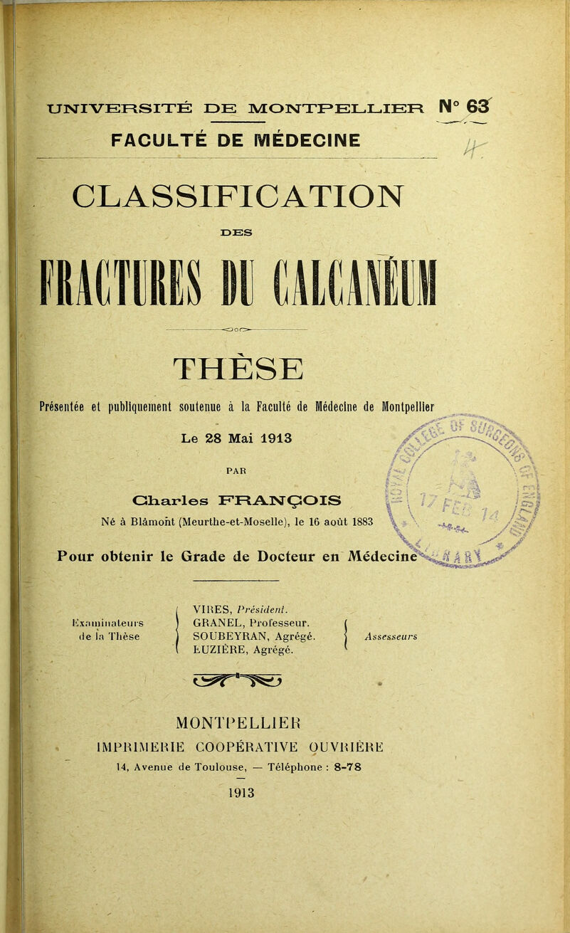 FACULTE DE MEDECINE CLASSIFICATION DES ÜRÂCTilS M üialll THÈSE Présentée et publiquement soutenue à la Faculté de Médecine de Montpellier Le 28 Mai 1913 PAR Gharles ERANÇiOIS Né à Blâmoht (Meurthe-et-Moselle), le 16 août 1883 Pour obtenir le Grade de Docteur en MédecineS^^A'4 g ilxaininaleui'S (ie la Thèse VIRES, Président. GRANEL, Professeur. SOUBEYRAN, Agrégé. EUZIÉRE, Agrégé. Assesseurs MONTPELLIER IMPRIMEHIE COOPÉRATIVE OUVRIÈRE 14, Avenue de Toulouse, — Téléphone : 8-78