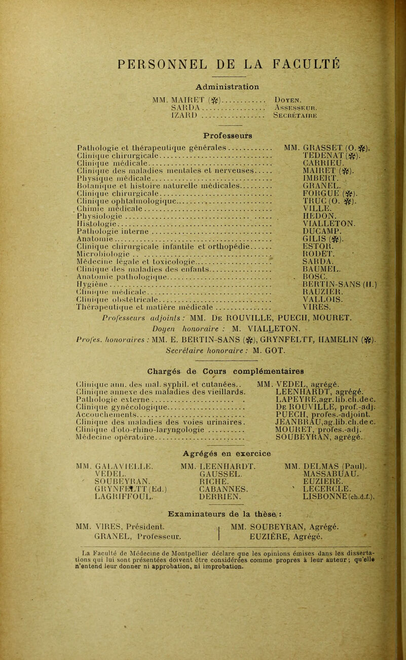 PERSONNEL DE LA FACULTE Administration MM. MAIIUÎT {^) Doyen. SAHDA Assiîssiîuiî. IZAUD SECItÉTAtHE Professeurs Palliologie et thérapeutique générales MM. GHASSET (O.üJ^). Cliiiitiue cliirurgicale TEDENAT (^). Clini<iue médicale CAUHIEU. Clirii(iue des maladies mentales et nerveuses MAIRET (^^). Physique médicale IMüEjtT. Boi.ani(iue et histoire naturelle médicales GHANEL. Clinifiue chirurgicale FOUGUE Clini(|ue ophtalmologique THUG(0. ijV)- Chimie médicale VILLE. ■ Phy.siolugie IIEDON. Histologie VIALLETON. Pathologie interne DUCAMP. Anatomie GILIS (îj^). Clinique chirurgicale infantile et orthopédie ESTOIt. Mici'()l)iul()gie HODE'J'. Médecine légale et toxicologie SAHDA. Cliniiiiie des maladies des enfants BAUMEL. Anatomie pathologique - BOSC. Hygiène BERTIN-SANS (H.) Cliniiine médicale RAUZIER. Clini(|ue ohstétricaic VALLOIS. Thérapeutique et matière médicale VIRES. Professeurs adjoinls : MM. De ROUVILLE, PUECH, MOüRET. Doi/en honoraire : M. VIALLETON. Profes. honoraires : MM. E. BERTIN-SANS GRYNFELTT, IIAMELIN (iftf). Secrétaire honoraire : M. GOT. Chargés de Cours complémentaires Clinique ann. des mal.syphil. et cutanées.. MM. VEDEL, agrégé. Cliniijiie annexe des maladies des vieillards. LEENHARDT, agrégé. Pathologie externe LAPEYRE,agr.lih.ch.dec. Clinique gynécologique De ROUVILLE, prof.-adj. Accoucheiiients PUECH, profes.-adjoint. Clinique des maladies des voies urinaires. JEANBRAU,ag.lib.ch.de c. Cliniipie d’oto-rhino-laryngologie MOURET, profes.-adj. Médecine opératoire SOUBEYRAN, agrégé. Agrégés en exercice MM. GALAVIELLE. MM. LEENHARDT. MM. DELMAS (Paul). VEDEL. GAUSSEL. MASSABUAU. ' SOUBEYRAN. RICHE. EUZIERE. GRYNFE’?;rT(Ed.) CABANNES. ' LECERCLE. LAGRIFFOUL. DERRIEN. LISBONNE (ch.d.f.). Examinateurs de la thèse : MM. MRES, Président. , MM. SOUBEYRAN, Agrégé. GRANEL, Professeur. | EUZIÈRE, Agrégé. ha. Faculté de Médecine de Montpellier déclare gue les opinions émises dans les disserta- tions qui lui sont présentées doivent être considérées comme propres à leur auteur; qu'ell# n’entend leur donner ni approbation, ni improbation.