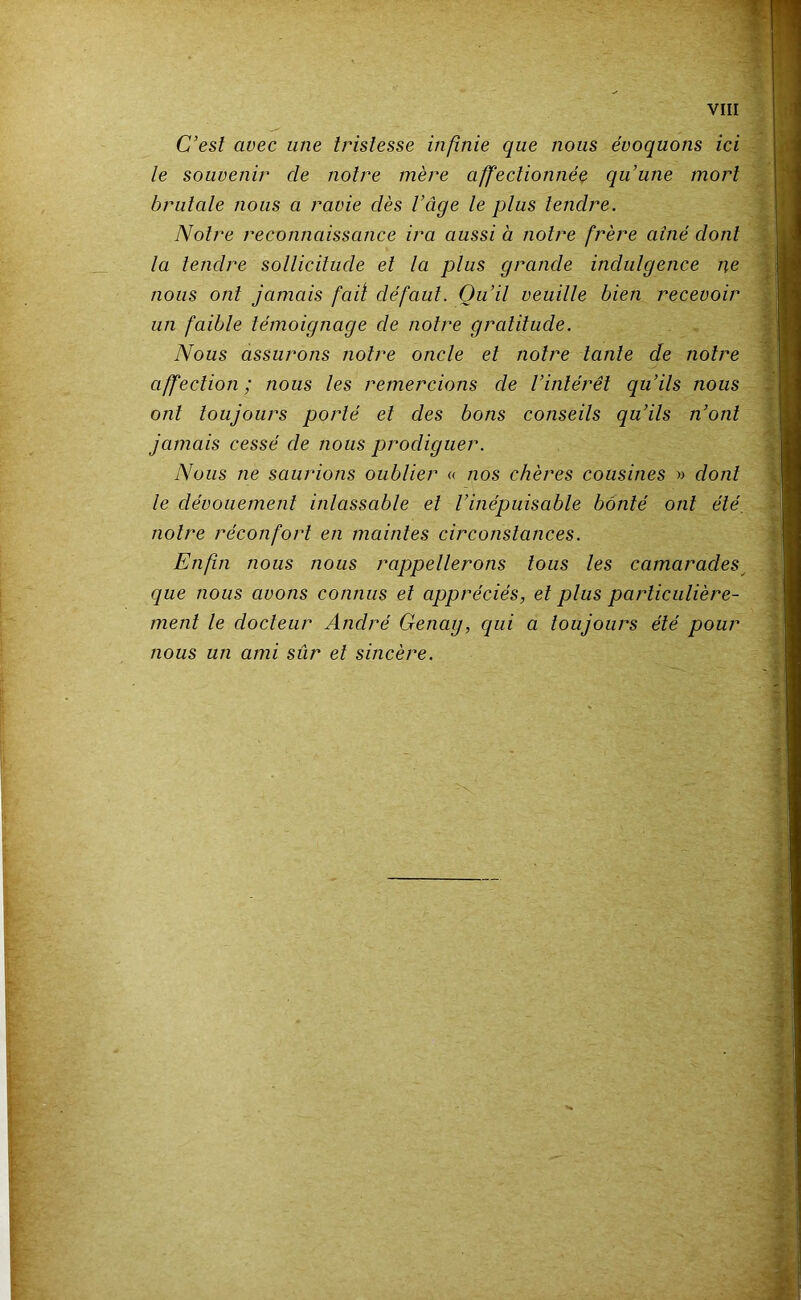 C’est avec une tristesse infinie que nous évoquons ici le souvenir de notre mère affectionnée qu’une mort brutale nous a ravie dès l’âge le plus tendre. Notre reconnaissance ira aussi à notre frère ainé dont la tendre sollicitude et la plus grande indulgence ne nous ont jamais fait défaut. Qu’il veuille bien recevoir un faible témoignage de notre gratitude. Nous assurons notre oncle et notre tante de notre affection; nous les remercions de l’intérêt qu’ils nous ont toujours porté et des bons conseils qu’ils n’ont jamais cessé de nous prodiguer. Nous ne saurions oublier « nos chères cousines » dont le dévouement inlassable et l’inépuisable bonté ont été, notre réconfort en maintes circonstances. Enfin nous nous rappellerons tous les camarades^ que nous avons connus et appréciés, et plus particulière- ment le docteur André Genag, qui a toujours été pour nous un ami sûr et sincère.