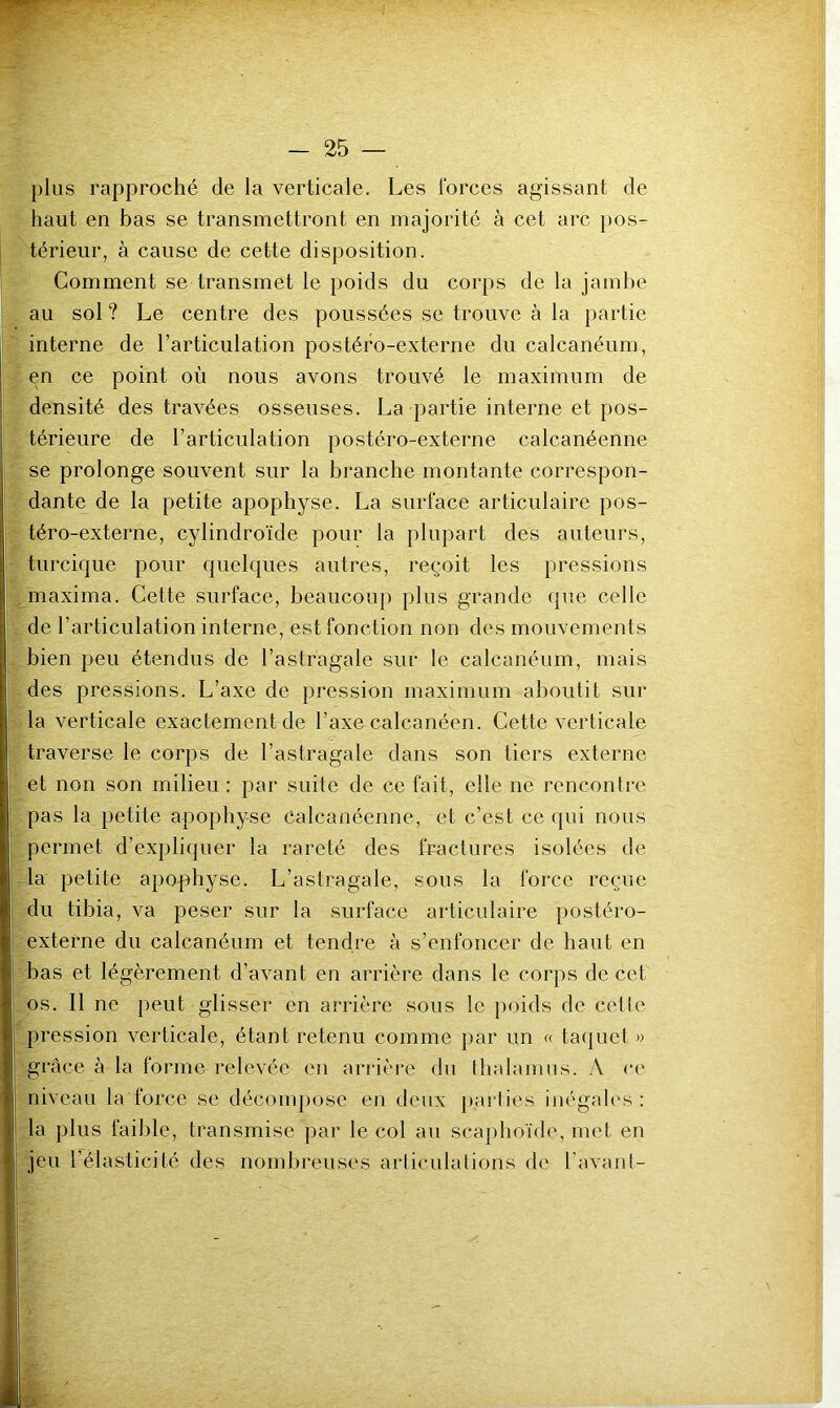 plus rapproché de la verticale. Les l'orces agissant de haut en bas se transmettront en majorité à cet arc pos- térieur, à cause de cette disposition. Comment se transmet le poids du corps de la jamlie au sol ? Le centre des poussées se trouve à la partie interne de l’articulation postéro-externe du calcanéum, en ce point où nous avons trouvé le maximum de densité des travées osseuses. La partie interne et pos- térieure de l’articulation postéro-externe calcanéenne se prolonge souvent sur la branche montante correspon- dante de la petite apophyse. La surface articulaire pos- téro-externe, cylindroïde pour la plupart des auteurs, turcique pour quelques autres, reçoit les pressions maxima. Cette surface, beaucoup plus grande (pie celle de l’articulation interne, est fonction non des mouvements bien peu étendus de l’astragale sur le calcanéum, mais des pressions. L’axe de pression maximum aboutit sur la verticale exactement de l’axe calcanéen. Cette verticale traverse le corps de l’astragale dans son tiers externe et non son milieu : par suite de ce fait, elle ne rencontre pas la petite apophyse Calcanéenne, et c’est ce qui nous permet d’expliquer la rareté des fractures isolées de la petite apophyse. L’astragale, sous la force reçue du tibia, va peser sur la surface articulaire postéro- externe du calcanéum et tendre à s’enfoncer de haut en bas et légèrement d’avant en arrière dans le corps de cet os. Il ne peut glisser en arrière sous le poids de celle pression verticale, étant retenu comme par un « tacpiet » grâce à la forme relevée en ariâc're du thalamus. A ce niveau la force se décompose en deux parties inégah's : la plus faible, transmise par le col au scaphoïde, met en jeu l’élasticité des nombreuses articulations de l’avant-