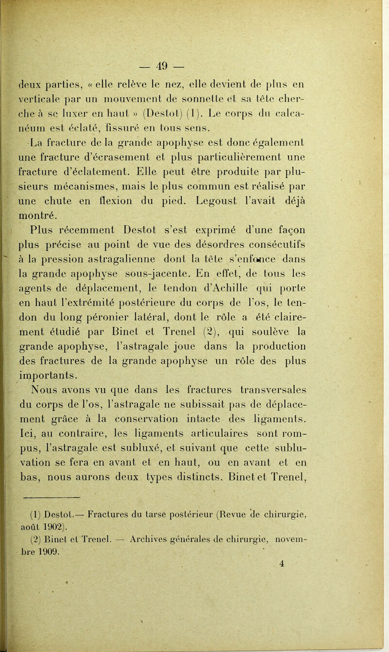 deux parties, « elle relève le nez, elle devient de plus en verticale par un mouvement de sonnette et sa tête cher- che à se luxer en haut » (Destot) (1). Le corps du calca- néum est éclaté. Fissuré en tous sens. La fracture de la grande apophyse est donc également une fracture d’écrasement et plus particulièrement une fracture d’éclatement. Elle peut être produite par plu- sieurs mécanismes, mais le plus commun est réalisé par une chute en flexion du pied. Legoust l’avait déjà montré. Plus récemment Destot s’est exprimé d’une façon plus précise au point de vue des désordres consécutifs à la pression astragalienne dont la tête s’enfonce dans la grande apophyse sous-jacente. En effet, de tous les agents de déplacement, le tendon d’Achille qui porte en haut l’extrémité postérieure du corps de l’os, le ten- don du long péronier latéral, dont le rôle a été claire- ment étudié par Binet et Trenel (2), qui soulève la grande apophyse, l’astragale joue dans la production des fractures de la grande apophyse un rôle des plus importants. Nous avons vu que dans les fractures transversales du corps de l’os, l’astragale ne subissait pas de déplace- ment grâce à la conservation intacte des ligaments. Ici, au contraire, les ligaments articulaires sont rom- pus, l’astragale est subluxé, et suivant que cette sublu- vation se fera en avant et en haut, ou en avant et en bas, nous aurons deux types distincts. Binet et Trenel, (1) Destot.— Fractures du tarse postérieur (Revue de chirurgie, août 1902). (2) Binet et Trenel. — Archives générales de chirurgie, novem- bre 1909. 4 • <