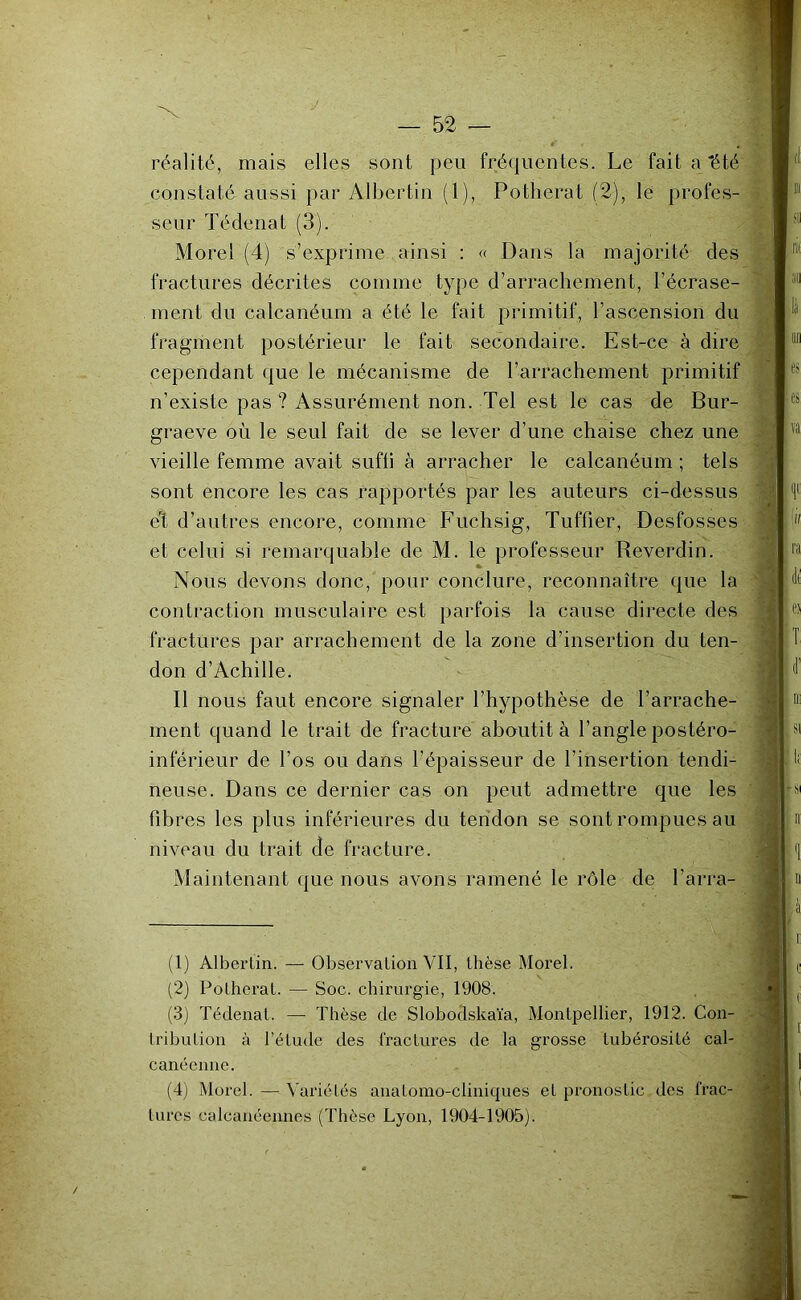 réalité, mais elles sont peu fréquentes. Le fait a 'été constaté aussi par Albertin (1), Potherat (2), lé profes- seur Tédenat (3). Morel (4) s’exprime ainsi : « Dans la majorité des fractures décrites comme type d’arrachement, l’écrase- ment du calcanéum a été le fait primitif, l’ascension du fragment postérieur le fait secondaire. Est-ce à dire cependant que le mécanisme de l’arrachement primitif n’existe pas ? Assurément non. Tel est le cas de Bur- graeve où le seul fait de se lever d’une chaise chez une vieille femme avait suffi à arracher le calcanéum ; tels sont encore les cas rapportés par les auteurs ci-dessus eH d’autres encore, comme PTichsig, Tuffier, Desfosses et celui si remarquable de M. le professeur Reverdin. Nous devons donc, pour conclure, reconnaître que la contraction musculaire est parfois la cause directe des fractures par arrachement de la zone d’insertion du ten- don d’Achille. Il nous faut encore signaler l’hypothèse de l’arrache- ment quand le trait de fracture aboutit à l’angle postéro- inférieur de l’os ou dans l’épaisseur de l’insertion tendi- neuse. Dans ce dernier cas on peut admettre que les fib res les plus inférieures du tendon se sont rompues au niveau du trait de fracture. Maintenant que nous avons ramené le rôle de l’arra- (1) Albertin. — Observation VII, thèse Morel. (2) Potherat. — Soc. chirurgie, 1908. (3) Tédenat. —• Thèse de Slobodskaïa, Montpellier, 1912. Con- tribution à l’étude des fractui’es de la grosse tubérosité cal- canéeune. (4) Morel. — Variétés anatomo-cliniques et pronostic des frac- ', liu'cs calcanéennes (Thèse Lyon, 1904-1905). i