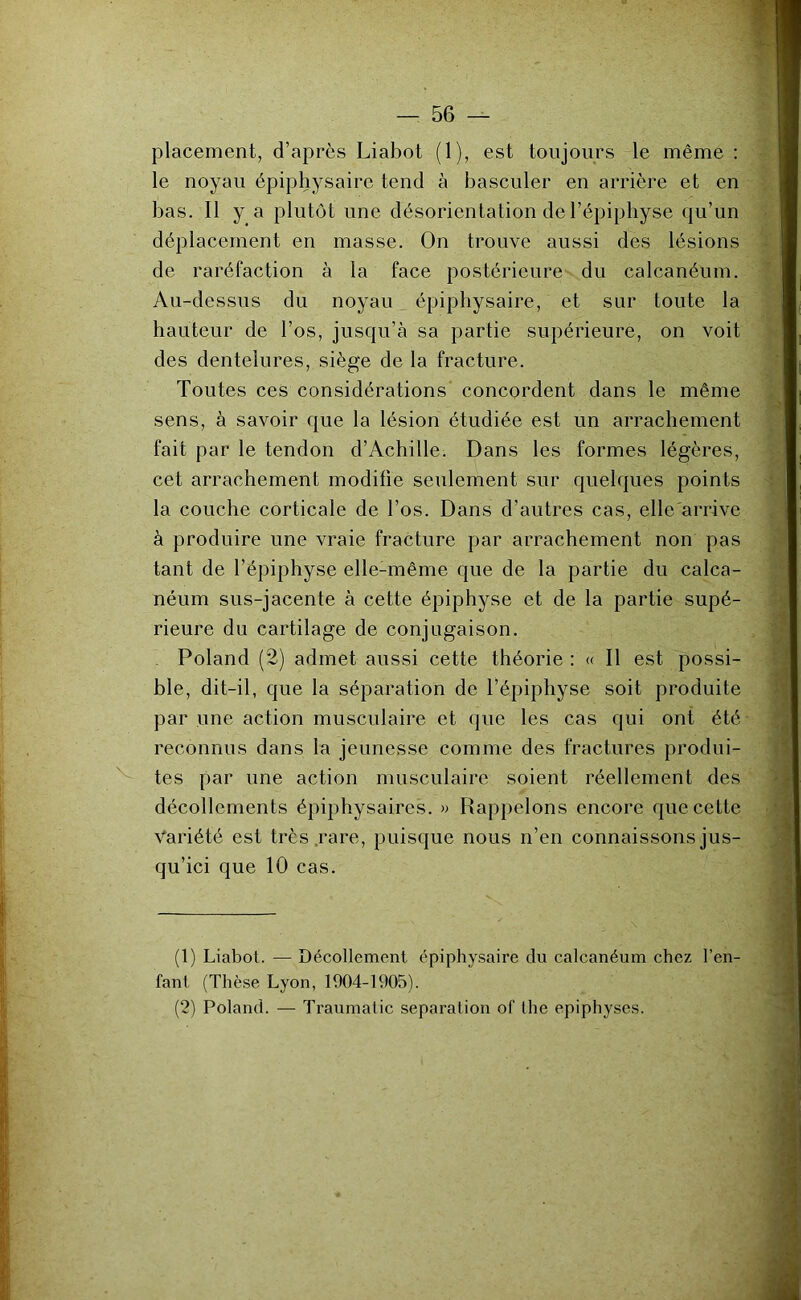 placement, d’après Liabot (1), est toujours le même ; le noyau épiphysaire tend à basculer en arrière et en bas. Il y a plutôt une désorientation de l’épiphyse qu’un déplacement en masse. On trouve aussi des lésions de raréfaction à la face postérieure- du calcanéum. Au-dessus du noyau épiphysaire, et sur toute la hauteur de l’os, jusqu’à sa partie supérieure, on voit des dentelures, siège de la fracture. Toutes ces considérations concordent dans le même sens, à savoir que la lésion étudiée est un arrachement fait par 1e tendon d’Achille. Dans les formes légères, cet arrachement modifie seulement sur quelques points la couche corticale de l’os. Dans d’autres cas, elle'arrive à produire une vraie fracture par arrachement non pas tant de l’épiphyse elle-même que de la partie du calca- néum sus-jacente à cette épiphyse et de la partie supé- rieure du cartilage de conjugaison. Poland (2) admet aussi cette théorie : « Il est possi- ble, dit-il, que la séparation de l’épiphyse soit produite par une action musculaire et (jue les cas qui ont été reconnus dans la jeunesse comme des fractures produi- tes par une action musculaire soient réellement des décollements épiphysaires. » Rappelons encore que cette Variété est très .rare, puisque nous n’en connaissons jus- qu’ici que 10 cas. (1) Liabot. — Décollement épiphysaire du calcanéum chez l’en- fant (Thèse Lyon, 1904-1905). (2) Poland. — Traumatic séparation of the epiphyses.