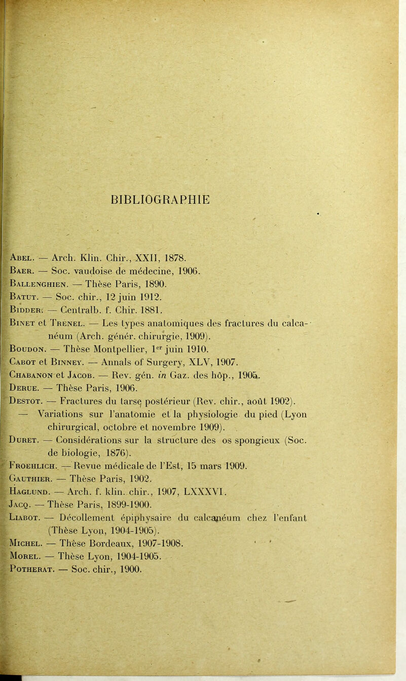 BIBLIOGRAPHIE |abel. — Arch. Klin. Chir., XXII, 1878. î Baer. — Soc. vauçloise de médecine, 1906. I Ballenghien. — Thèse Paris, 1890. ; Batut. — Soc. chir., 12 juin 1912. V Bidder. — Centralb. f. Chir. 1881. Binet et Trenel. — Les types anatomiques des fractures du calca-- \ néum (Arch. génér. chirurgie, 1909). I Boudon. — Thèse Montpellier, P''juin 1910. i Cabot et Binney. — Annals of Surgery, XLV, 1907. 7 Chabanon et Jacob. — Bev. gén. in Gaz. des hôp., 190&. J. Derue. — Thèse Paris, 1906. y Destot. — Fractures du tarsq postérieur (Bev. chir., août 1902). i — Variations sur l’anatomie et la physiologie du pied (Lyon ; chirurgical, octobre et novembre 1909). Duret. — Considérations sur la structure des os spongieux (Soc. de biologie, 1876). ) Froehlich.—Bevue médicale de l’Est, 15 mars 1909. ' Gauthier. — Thèse Paris, 1902. f Haglund. —Arch. f. klin. chir., 1907, LXXXVI. I'Jacq. —-Thèse Paris, 1899-1900. S Liabot. — Décollement épiphysaire du calcapéum chez l’enfant t (Thèse Lyon, 1904-1905). Michel. — Thèse Bordeaux, 1907-1908. ^ Morel. — Thèse Lyon, 1904-1905. 2 PoTHERAT. — Soc. chir., 1900.