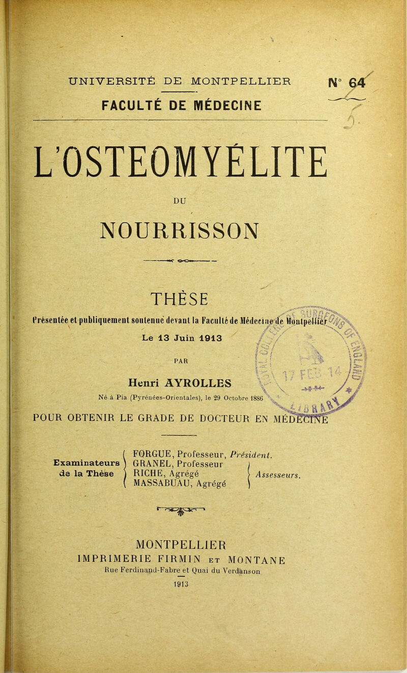 FACULTÉ DE MÉDECINE L’OSTEOMYELITE DU NOURRISSON THESE ^  % ; i p Présentée et publiquement soutenue devant la Faculté de Médecine de Montpellier Le 13 Juin 1913 sM/ \ \ ■ PAR Vr-,\ i ; p f' v'. i /g'/ Henri AYROLLES s/ T Né à Pia (Pyrénées-Orientales), le 29 Octobre 1886 L f Ù ü VLÂre POUR OBTENIR LE GRADE DE DOCTEUR EN MÉDECINE FORGUE, Professeur, Président. Examinateurs \ GRANEL, Professeur ) de la Thèse ) RICHE, Agrégé \Assesseurs. MASSABUAU, Agrégé ) MONTPELLIER IMPRIMERIE FIRMIN et MONTANE Rue Ferdinand-Fabre et Quai du Verdanson 1913