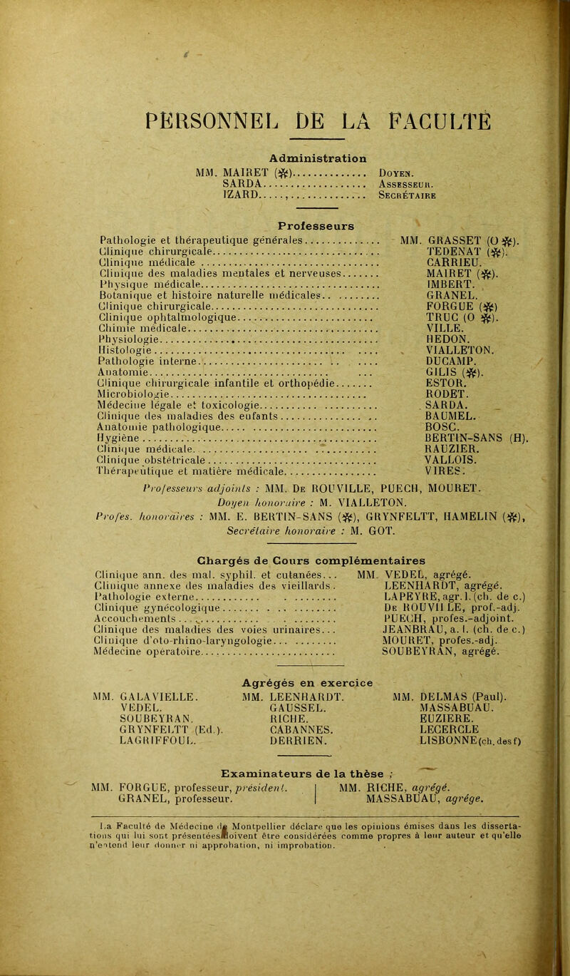 PERSONNEL DE LÀ FACULTE Administration MM. MA1RET (ift) Doyen. SARDA Assesseur. 1ZARD , Secrétaire Professeurs Pathologie et thérapeutique générales Clinique chirurgicale Clinique médicale Clinique des maladies mentales et nerveuses... Physique médicale Botanique et histoire naturelle médicales Clinique chirurgicale Clinique ophtalmologique Chimie médicale Physiologie Histologie Pathologie interne Anatomie Clinique chirurgicale infantile et orthopédie.... Microbiologie Médecine légale et toxicologie Clinique des maladies des eufants Anatomie pathologique Hygiène Clinique médicale Clinique obstétricale Thérapeutique et matière médicale MM. GRASSET (O#). TEDENAT (#). CARR1EU. MA1RET (#). IMBERT. GRANEL. FORGUE (#) TRUC (O *). VILLE. HE DON. VIALLETON. DUCAMP. GILIS (#). ESTOR. RODET. SARDA. BAUMEL. BOSC. BERTIN-SANS (H). RAUZ1ER. VALLOIS. VIRES. Professeurs adjoints : MM. De ROUV1LLE, PUECH, MOURET. Doyen honoraire : M. VIALLETON. Pro/es. honoraires : MM. E. BERTIN-SANS (#), GRYNFELTT, HAMELIN (#), Secrétaire honoraire : M. GOT. Chargés de Cours complémentaires Clinique ann. des mal. syphil. et cutanées... MM. VEDEL, agrégé. Clinique annexe des maladies des vieillards. LEENHARDT, agrégé. Pathologie externe LAPEYRE, agr. 1. (ch. de c.) Clinique gynécologique De ROUVI1 LE, prof.-adj. Accouchements... v PUECH, prol'es.-adjoint. Clinique des maladies des voies urinaires... JEANBRAU, a. I. (ch. dec.) Médecine opératoire SOUBEYRAN, agrégé. Agrégés en exercice MM. GALA VIELLE. MM. LEENHARDT. MM. DELMAS (Paul). VEDEL. GAUSSEL. MASSABUAU. SOUBEYRAN. RICHE. EUZIERE. GRYNFELTT (Ed.). CABANNES. LECERCLE LAGRIFFOUL. DERR1EN. LISBONNE(ch.desf) Examinateurs de la thèse ; MM. FORGUE, professeur, président. I MM. RICHE, agrégé. GRANEL, professeur. | MASSABUAU, agrège. l.a Faculté de Médecine d« Montpellier déclare que les opiuions émises dans les disserta- tions qui lui sont présentéesBoivent être considérées comme propres à leur auteur et qu’elle