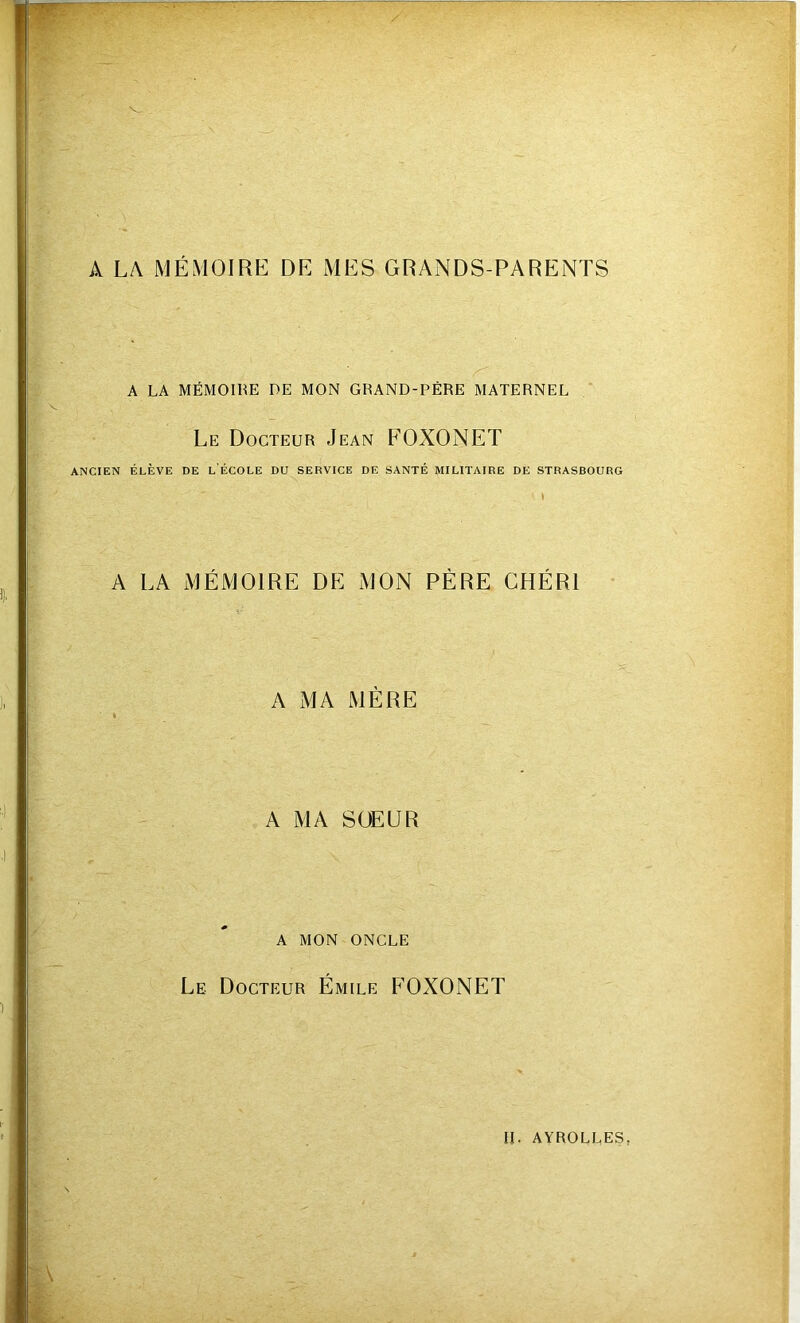 A LA MÉMOIRE DE MES GRANDS-PARENTS A LA MÉMOIRE DE MON GRAND-PÈRE MATERNEL Le Docteur Jean FOXONET ANCIEN ÉLÈVE DE LÉCOLE DU SERVICE DE SANTÉ MILITAIRE DE STRASBOURG A LA MÉMOIRE DE MON PÈRE CHÉRI A MA MÈRE A MA SOEUR A MON ONCLE Le Docteur Émile FOXONET