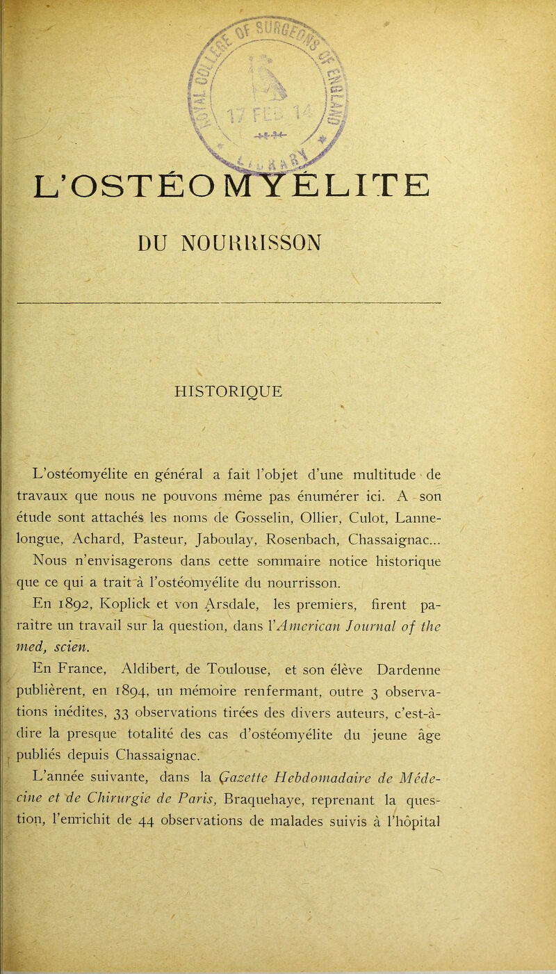 m -<y ,. \yc\ V •• ': .;5 r'; r - ’. t .■' b \W ip- ZZJP V L’OSTÉO \j: .y g TE DU NOUlilUSSON HISTORIQUE î L’ostéomyélite en général a fait l’objet d’une multitude de travaux que nous ne pouvons même pas énumérer ici. A son étude sont attachés les noms de Gosselin, Ollier, Culot, Lanne- longue, Achard, Pasteur, Jaboulay, Rosenbach, Chassaignac... Nous n’envisagerons dans cette sommaire notice historique que ce qui a trait à l’ostéomyélite du nourrisson. En 1892, Koplick et von Arsdale, les premiers, firent pa- raître un travail sur la question, dans Y American Journal of the med, scien. En France, Aldibert, de Toulouse, et son élève Dardenne publièrent, en 1894, un mémoire renfermant, outre 3 observa- tions inédites, 33 observations tirées des divers auteurs, c’est-à- dire la presque totalité des cas d’ostéomyélite du jeune âge publiés depuis Chassaignac. L’année suivante, dans la Çazette Hebdomadaire de Méde- cine et de Chirurgie de Paris, Braquehaye, reprenant la ques- tion, l’enrichit de 44 observations de malades suivis à l’hôpital