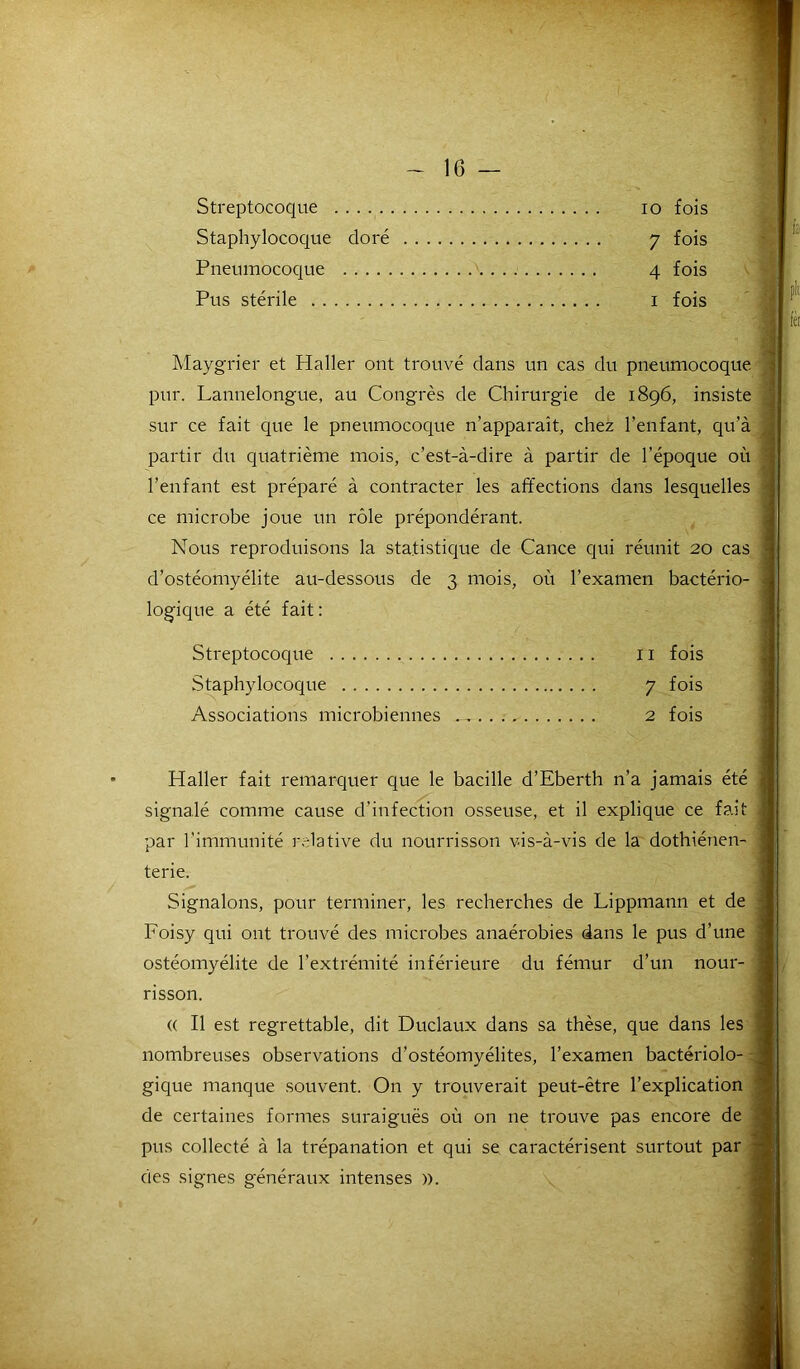 Streptocoque io fois Staphylocoque doré y fois Pneumocoque 4 fois Pus stérile 1 fois Maygrier et Haller ont trouvé dans un cas du pneumocoque pur. Lannelongue, au Congrès de Chirurgie de 1896, insiste sur ce fait que le pneumocoque n’apparaît, chez l’enfant, qu’à partir du quatrième mois, c’est-à-dire à partir de l’époque où l’enfant est préparé à contracter les affections dans lesquelles ce microbe joue un rôle prépondérant. Nous reproduisons la statistique de Cance qui réunit 20 cas d’ostéomyélite au-dessous de 3 mois, où l’examen bactério- logique a été fait: Streptocoque 11 fois Staphylocoque 7 fois Associations microbiennes 2 fois Haller fait remarquer que le bacille d’Eberth n’a jamais été signalé comme cause d’infection osseuse, et il explique ce fait par l’immunité relative du nourrisson vis-à-vis de la dothiénen- terie. Signalons, pour terminer, les recherches de Lippmann et de Foisy qui ont trouvé des microbes anaérobies dans le pus d’une ostéomyélite de l’extrémité inférieure du fémur d’un nour- risson. (( Il est regrettable, dit Duclaux dans sa thèse, que dans les nombreuses observations d’ostéomyélites, l’examen bactériolo- gique manque souvent. On y trouverait peut-être l’explication de certaines formes suraiguës où on ne trouve pas encore de pus collecté à la trépanation et qui se caractérisent surtout par des signes généraux intenses ».