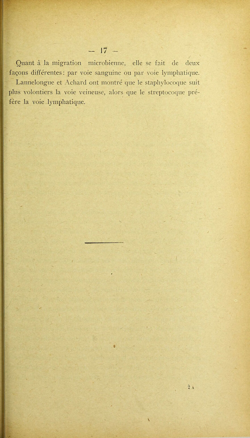 Quant à la migration microbienne, elle se fait de deux façons différentes : par voie sanguine ou par voie lymphatique. Lannelongue et Achard ont montré que le staphylocoque suit plus volontiers la voie veineuse, alors que le streptocoque pré- fère la voie-lymphatique. Sa