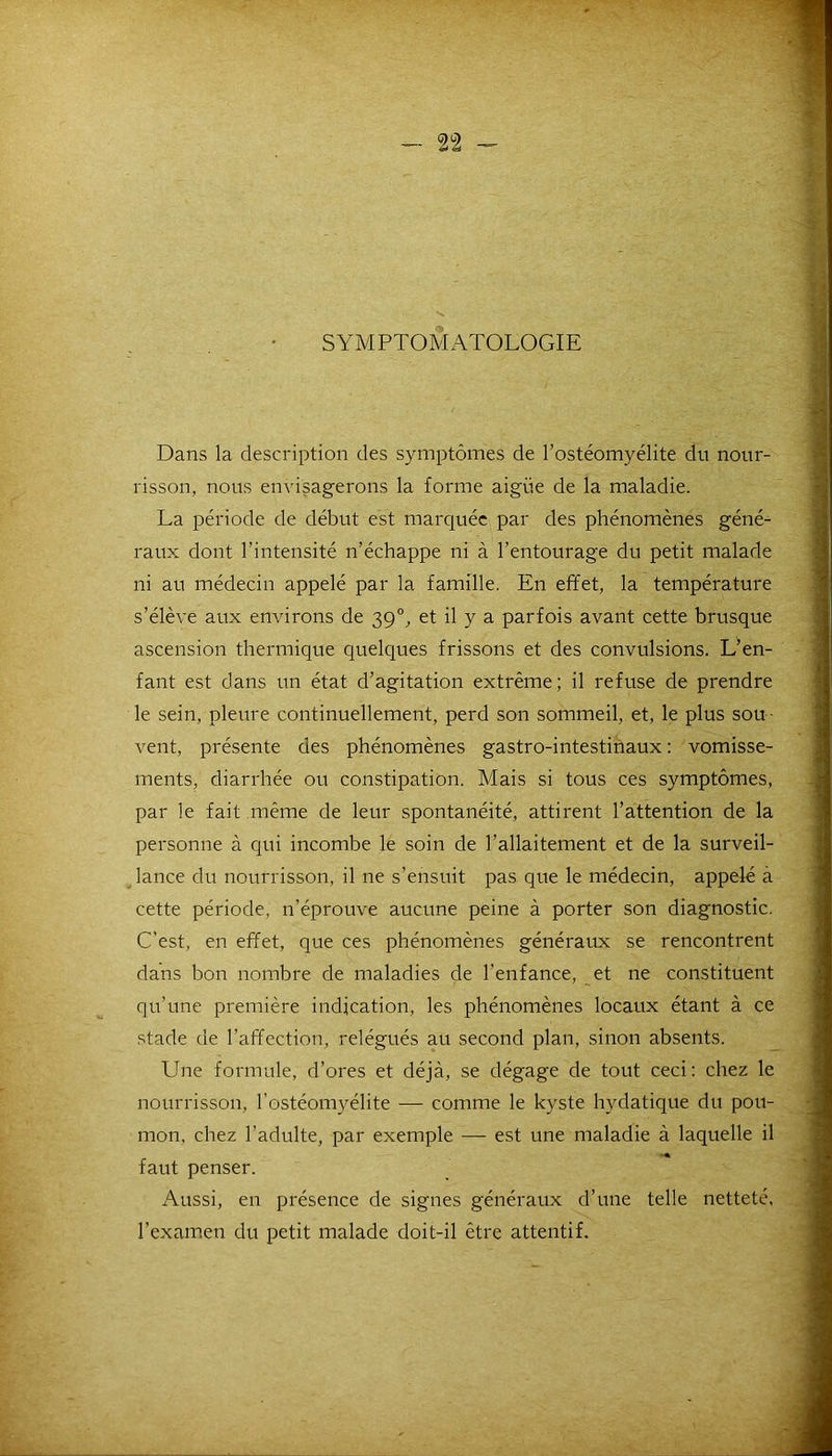 SYMPTOMATOLOGIE Dans la description des symptômes de l’ostéomyélite du nour- risson, nous envisagerons la forme aigüe de la maladie. La période de début est marquée par des phénomènes géné- raux dont l'intensité n’échappe ni à l’entourage du petit malade ni au médecin appelé par la famille. En effet, la température s’élève aux environs de 390, et il y a parfois avant cette brusque ascension thermique quelques frissons et des convulsions. L’en- fant est dans un état d’agitation extrême; il refuse de prendre le sein, pleure continuellement, perd son sommeil, et, le plus sou • vent, présente des phénomènes gastro-intestinaux : vomisse- ments, diarrhée ou constipation. Mais si tous ces symptômes, par le fait même de leur spontanéité, attirent l’attention de la personne à qui incombe le soin de l’allaitement et de la surveil- lance du nourrisson, il ne s’ensuit pas que le médecin, appelé à cette période, n’éprouve aucune peine à porter son diagnostic. C’est, en effet, que ces phénomènes généraux se rencontrent dans bon nombre de maladies de l’enfance, et ne constituent qu’une première indication, les phénomènes locaux étant à ce stade de l’affection, relégués au second plan, sinon absents. Une formule, d’ores et déjà, se dégage de tout ceci: chez le nourrisson, l’ostéomyélite — comme le kyste hydatique du pou- mon. chez l’adulte, par exemple — est une maladie à laquelle il faut penser. Aussi, en présence de signes généraux d’une telle netteté, l’examen du petit malade doit-il être attentif.