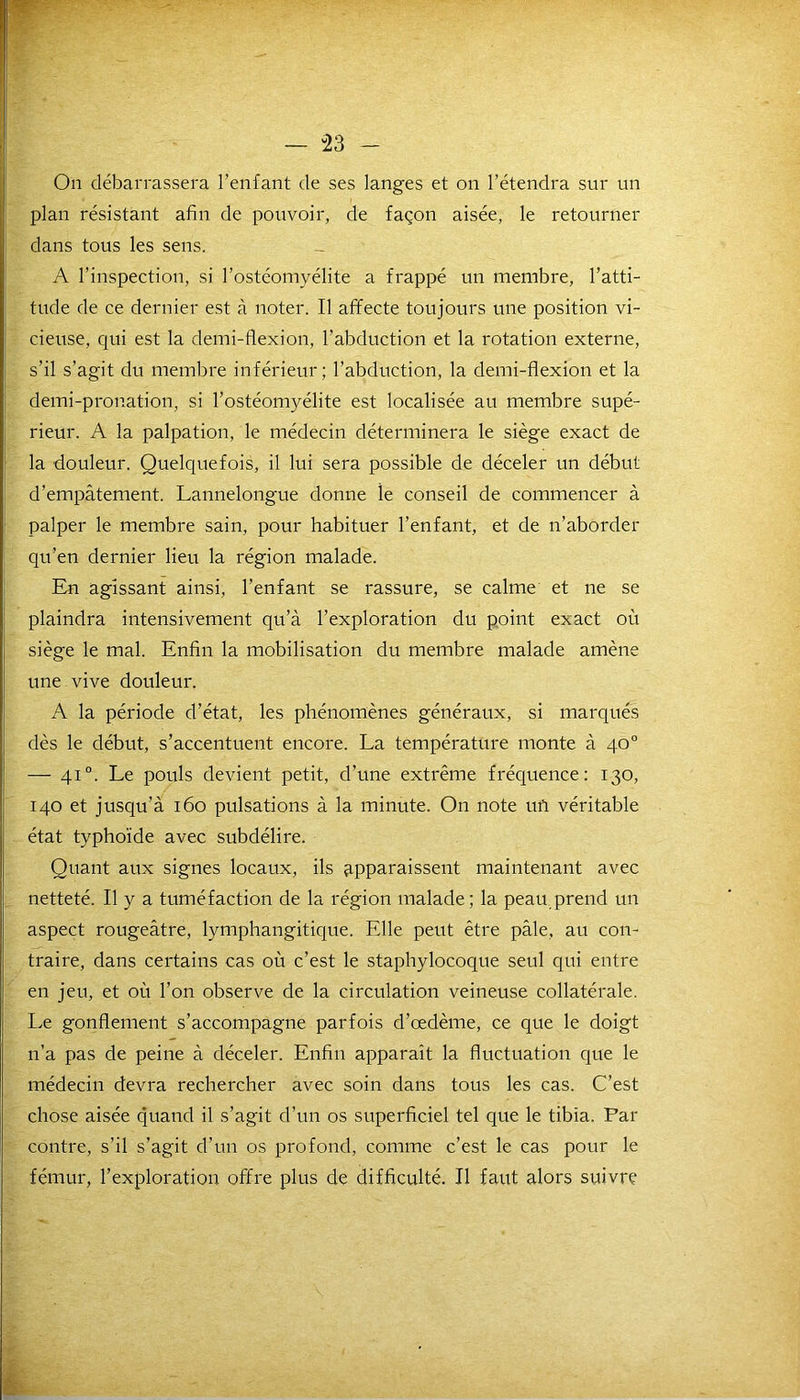 — -23 - On débarrassera l’enfant de ses langes et on l’étendra sur un plan résistant afin de pouvoir, de façon aisée, le retourner dans tous les sens. A l’inspection, si l’ostéomyélite a frappé un membre, l’atti- tude de ce dernier est à noter. Il affecte toujours une position vi- cieuse, qui est la demi-flexion, l’abduction et la rotation externe, s'il s’agit du membre inférieur; l’abduction, la demi-flexion et la demi-pronation, si l’ostéomyélite est localisée au membre supé- rieur. A la palpation, le médecin déterminera le siège exact de la douleur. Quelquefois, il lui sera possible de déceler un début d’empâtement. Lannelongue donne le conseil de commencer à palper le membre sain, pour habituer l’enfant, et de n’aborder qu’en dernier lieu la région malade. En agissant ainsi, l’enfant se rassure, se calme et ne se plaindra intensivement qu’à l’exploration du point exact où siège le mal. Enfin la mobilisation du membre malade amène une vive douleur. A la période d’état, les phénomènes généraux, si marqués dès le début, s’accentuent encore. La température monte à 40° — 41 °. Le pouls devient petit, d’une extrême fréquence: 130, 140 et jusqu’à 160 pulsations à la minute. On note uft véritable état typhoïde avec subdélire. Quant aux signes locaux, ils qpparaissent maintenant avec netteté. Il y a tuméfaction de la région malade; la peau prend un aspect rougeâtre, lymphangitique. Elle peut être pâle, au con- traire, dans certains cas où c’est le staphylocoque seul qui entre en jeu, et où l’on observe de la circulation veineuse collatérale. Le gonflement s’accompagne parfois d’œdème, ce que le doigt n’a pas de peine à déceler. Enfin apparaît la fluctuation que le médecin devra rechercher avec soin dans tous les cas. C’est chose aisée quand il s’agit d’un os superficiel tel que le tibia. Par contre, s’il s’agit d’un os profond, comme c’est le cas pour le fémur, l’exploration offre plus de difficulté. Il faut alors suivre