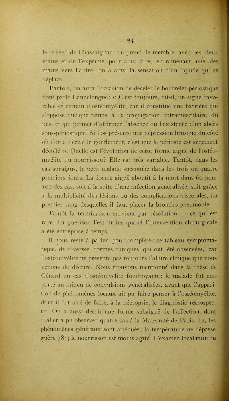 't-' le conseil de Chassaignac : on prend le membre avec les deux mains et on l’exprime, pour ainsi dire, en ramenant une des mains vers l’autre ; on a ainsi la sensation d’un liquide qui se déplace. Parfois, on aura l’occasion de déceler le bourrelet périostique dont parle Lannelongue: « C’est toujours, dit-il, un signe favo- rable et certain d’ostéomyélite, car il constitue une barrière qui s’oppose quelque temps à la propagation intramusculaire du pus, et qui permet d’affirmer l’absence ou l’existence d’un abcès sous-périostique. Si l’os présente une dépression brusque du côté où l’on a décelé le gonflement, c’est que le périoste est sûrement décollé )). Quelle est l’évolution de cette forme aiguë de l’ostéo- myélite du nourrisson? Elle est très variable. Tantôt, dans les cas suraigus, le petit malade succombe dans les trois ou quatre premiers jours. La forme aiguë aboutit à la mort dans 60 pour ioo des cas, soit à la suite d’une infection généralisée, soit grâce à la multiplicité des lésions ou des complications viscérales, au premier rang desquelles il faut placer la broncho-pneumonie. Tantôt la terminaison survient par résolution — ce qui est rare. La guérison l’est moins quand l’intervention chirurgicale a été entreprise à temps. Il nous reste à parler, pour compléter ce tableau symptoma- tique. de diverses formes cliniques qui ont été observées, car l’ostéomyélite ne présente pas toujours l’allure clinique que nous venons de décrire. Nous trouvons mentionné dans la thèse de Gérard un cas d’ostéomyélite foudroyante: le malade fut em- porté au milieu de convulsions généralisées, avant que l’appari- tion de phénomènes locaux ait pu faire penser à l’ostéomyélite, dont il fut aisé de faire, à la nécropsie, le diagnostic rétrospec- tif. On a aussi décrit une forme subaiguë de l’affection, dont Haller a pu observer quatre cas à la Maternité de Paris. Ici, les phénomènes généraux sont atténués; la température ne dépasse guère 38° ; le nourrisson est moins agité. L’examen local montre