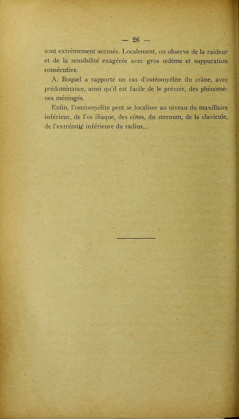 sont extrêmement accusés. Localement, on observe de la raideur et de la sensibilité exagérée avec gros œdème et suppuration consécutive. A. Boquel a rapporté un cas d’ostéomyélite du crâne, avec prédominance, ainsi qu’il est facile de le prévoir, des phénomè- nes méningés. Enfin, l’ostéomyélite peut se localiser au niveau du maxillaire inférieur, de l’os iliaque, des côtes, du sternum, de la clavicule, de l’extrémité inférieure du radius... - - -