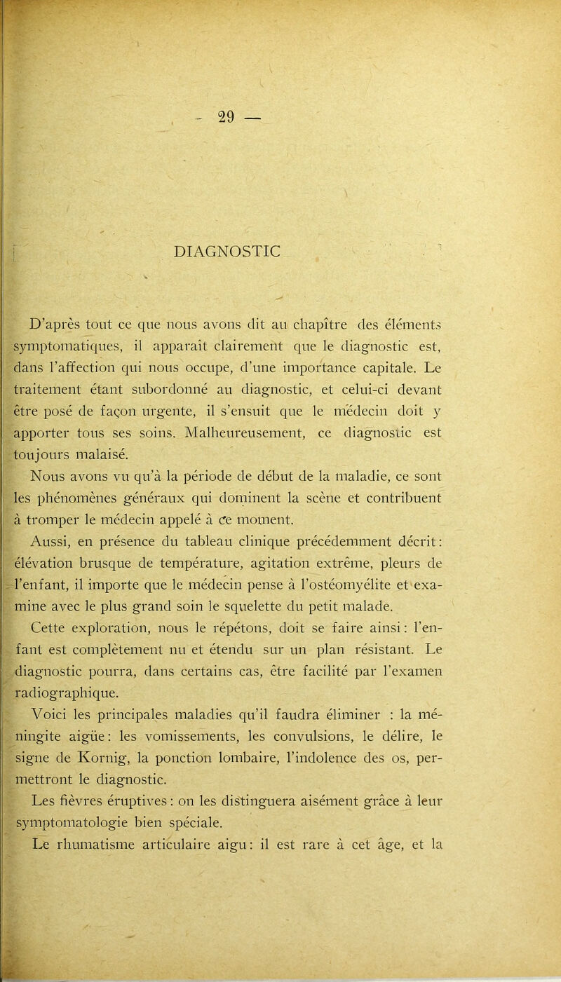 DIAGNOSTIC D’après tout ce que nous avons dit au chapitre des éléments symptomatiques, il apparaît clairement que le diagnostic est, dans l’affection qui nous occupe, d’une importance capitale. Le traitement étant subordonné au diagnostic, et celui-ci devant être posé de façon urgente, il s’ensuit que le médecin doit y apporter tous ses soins. Malheureusement, ce diagnostic est toujours malaisé. Nous avons vu qu’à la période de début de la maladie, ce sont les phénomènes généraux qui dominent la scène et contribuent à tromper le médecin appelé à Ce moment. Aussi, en présence du tableau clinique précédemment décrit: élévation brusque de température, agitation extrême, pleurs de l’enfant, il importe que le médecin pense à l’ostéomyélite et exa- mine avec le plus grand soin le squelette du petit malade. Cette exploration, nous le répétons, doit se faire ainsi : l’en- fant est complètement nu et étendu sur un plan résistant. Le diagnostic pourra, dans certains cas, être facilité par l’examen radiographique. Voici les principales maladies qu’il faudra éliminer : la mé- ningite aigüe: les vomissements, les convulsions, le délire, le signe de Kornig, la ponction lombaire, l'indolence des os, per- mettront le diagnostic. Les fièvres éruptives : on les distinguera aisément grâce à leur symptomatologie bien spéciale. Le rhumatisme articulaire aigu: il est rare à cet âge, et la