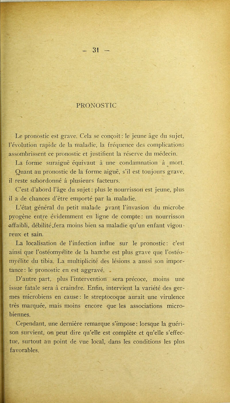 PRONOSTIC Le pronostic est grave. Cela se conçoit: le jeune âge du sujet, l’évolution rapide de la maladie, la fréquence des complications assombrissent ce pronostic et justifient la réserve du médecin. La forme suraiguë équivaut à une condamnation à mort. Quant au pronostic de la forme aiguë, s’il est toujours grave, il reste subordonné à plusieurs facteurs. C’est d’abord l’âge du sujet: plus le nourrisson est jeune, plus il a de chances d’être emporté par la maladie. L’état général du petit malade Rivant l’invasion du microbe pyogène entre évidemment en ligne de compte : un nourrisson •affaibli, débilité .fera moins bien sa maladie qu’un enfant vigou- reux et sain. La localisation de l’infection influe sur le pronostic: c’est ainsi que l’ostéomyélite de la hanche est plus grave que l’ostéo- myélite du tibia. La multiplicité des lésions a aussi son impor- tance : le pronostic en est aggravé. D’autre part, plus l’intervention sera précoce, moins une issue fatale sera à craindre. Enfin, intervient la variété des ger- mes microbiens en cause : le streptocoque aurait une virulence très marquée, mais moins encore que les associations micro- biennes. Cependant, une dernière remarque s’impose : lorsque la guéri- son survient, on peut dire qu’elle est complète et qu’elle s’effec- tue, surtout au point de vue local, dans les conditions les plus favorables.