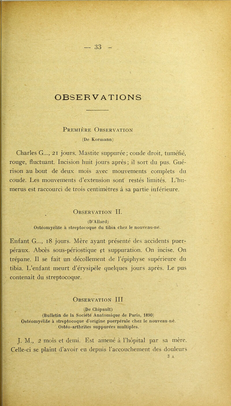 OBSERVATIONS Première Observation (De Kormann) Charles G..., 21 jours. Mastite suppurée; coude droit, tuméfié, rouge, fluctuant. Incision huit jours après; il sort du pus. Gué- rison au bout de deux mois avec mouvements complets du coude. Les mouvements d’extension sont restés limités. L’hu- merus est raccourci de trois centimètres à sa partie inférieure. Observation II. (D’Allard) Ostéomyélite à streptocoque du tibia chez le nouveau-né. Enfant G..., 18 jours. Mère ayant présenté des accidents puer- péraux. Abcès sous-périostique pt suppuration. On incise. On trépane. Il se fait un décollement de l’épiphyse supérieure du tibia. L’enfant meurt d’érysipèle quelques jours après. Le pus contenait du streptocoque. Observation III (De Chipault) {Bulletin de la Société Anatomique de Paris, 1890) Ostéomyélite à streptocoque d’origine puerpérale chez le nouveau-né. Ostéo-artbrites suppurées multiples. J. M., 2 mois et demi. Est amené à l’hôpital par sa mère. Celle-ci se plaint cl’avoir eu depuis l’accouchement des douleurs 3 A