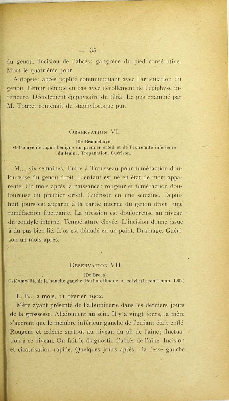 du genou. Incision de l’abcès; gangrène du pied consécutive. Mort le quatrième jour. Autopsie: abcès poplité communiquant avec l’articulation du genou. Fémur dénudé en bas avec décollement de l’épiphyse in- férieure. Décollement épiphysaire du tibia. Le pus examiné par M. Toupet contenait du staphylocoque pur. Observation VI. (De Braquehaye) Ostéomyélite aiguë bénigne du premier orteil et de l’extrémité inférieure du fémur. Trépanation. Guérison. M..., six semaines. Entre à Trousseau pour tuméfaction dou- loureuse du genou droit. L’enfant est né en état de mort appa- rente. Un mois après la naissance: rougeur et tuméfaction dou- loureuse du premier orteil. Guérison en une semaine. Depuis huit jours est apparue à la partie interne du genou droit une tuméfaction fluctuante. La pression est douloureuse au niveau du condyle interne. Température élevée. L’incision donne issue à du pus bien lié. L’os est dénudé en un point. Drainage. Guéri- son un mois après. ~r — Observation VIL (De Broca) Ostéomyélite de la hanche gauche. Portion iliaque du cotyle (Leçon Tenon, 1902( L. B.., 2 mois, il février 1902. Mère ayant présenté de l’albuminerie dans les derniers jours de la grossesse. Allaitement au sein. Il y a vingt jours, la mère s’aperçut que le membre inférieur gauche de l’enfant était enflé Rougeur et œdème surtout au niveau du pli de l’aine; fluctua- tion à ce niveau. On fait le diagnostic d’abcès de l’aine. Incision et cicatrisation rapide. Quelques jours après, la fesse gauche