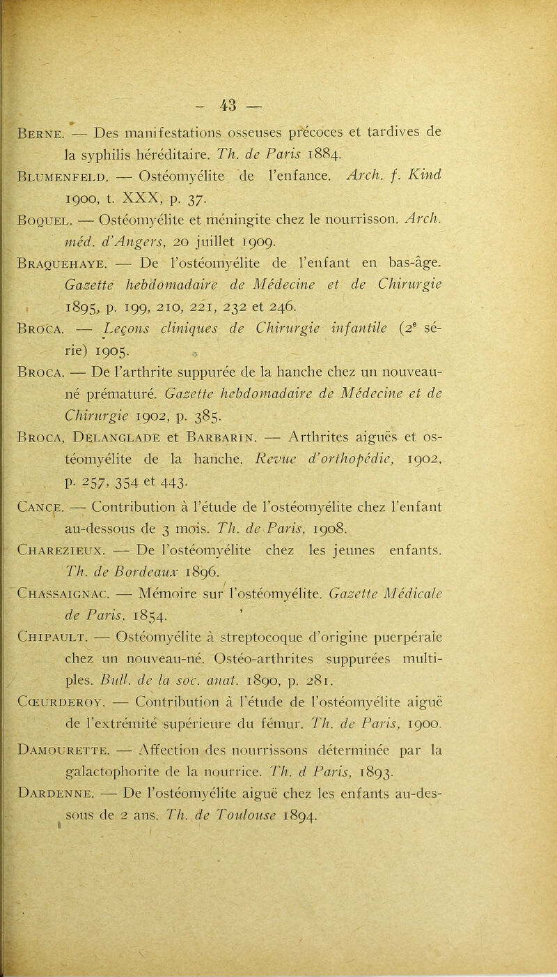 I Berne. — Des manifestations osseuses précoces et tardives de la syphilis héréditaire. Th. de Paris 1884. Blumenfeld. — Ostéomyélite de l’enfance. Arch. f. Kind 1900, t. XXX, p. 37. Boouel. — Ostéomyélite et méningite chez le nourrisson. Arcli. méd. d'Angers, 20 juillet 1909. Braquehaye. — De l’ostéomyélite de l’enfant en bas-âge. Gazette hebdomadaire de Médecine et de Chirurgie 1895, p. 199, 210, 221, 232 et 246. Broca. — Leçons cliniques de Chirurgie infantile (2e sé- rie) 1905. Broca. — De l’arthrite suppurée de la hanche chez un nouveau- né prématuré. Gazette hebdomadaire de Médecine et de Chirurgie 1902, p. 385. Broca, Delanglade et Barbarin. — Arthrites aiguës et os- téomyélite de la hanche. Revue d’orthopédie, 1902, P- 257> 354 et 443. Cance. — Contribution à l’étude de l'ostéomyélite chez l’enfant au-dessous de 3 mois. Th. de Paris, 1908. Charezieux. — De l’ostéomyélite chez les jeunes enfants. Th. de Bordeaux 1896. Chassaignac. — Mémoire sur l'ostéomyélite. Gazette Médicale de Paris. 1854. Chipault. — Ostéomyélite à streptocoque d’origine puerpérale chez un nouveau-né. Ostéo-arthrites suppurées multi- ples. Btdl. de la soc. anat. 1890, p. 281. Cœurderoy. — Contribution à l’étude de l’ostéomyélite aiguë de l'extrémité supérieure du fémur. Th. de Paris, 1900. Damourette. — Affection des nourrissons déterminée par la galactophorite de la nourrice. Th. d Paris, 1893. Dardenne. — De l’ostéomyélite aiguë chez les enfants au-des- sous de 2 ans. Th. de Toulouse 1894.