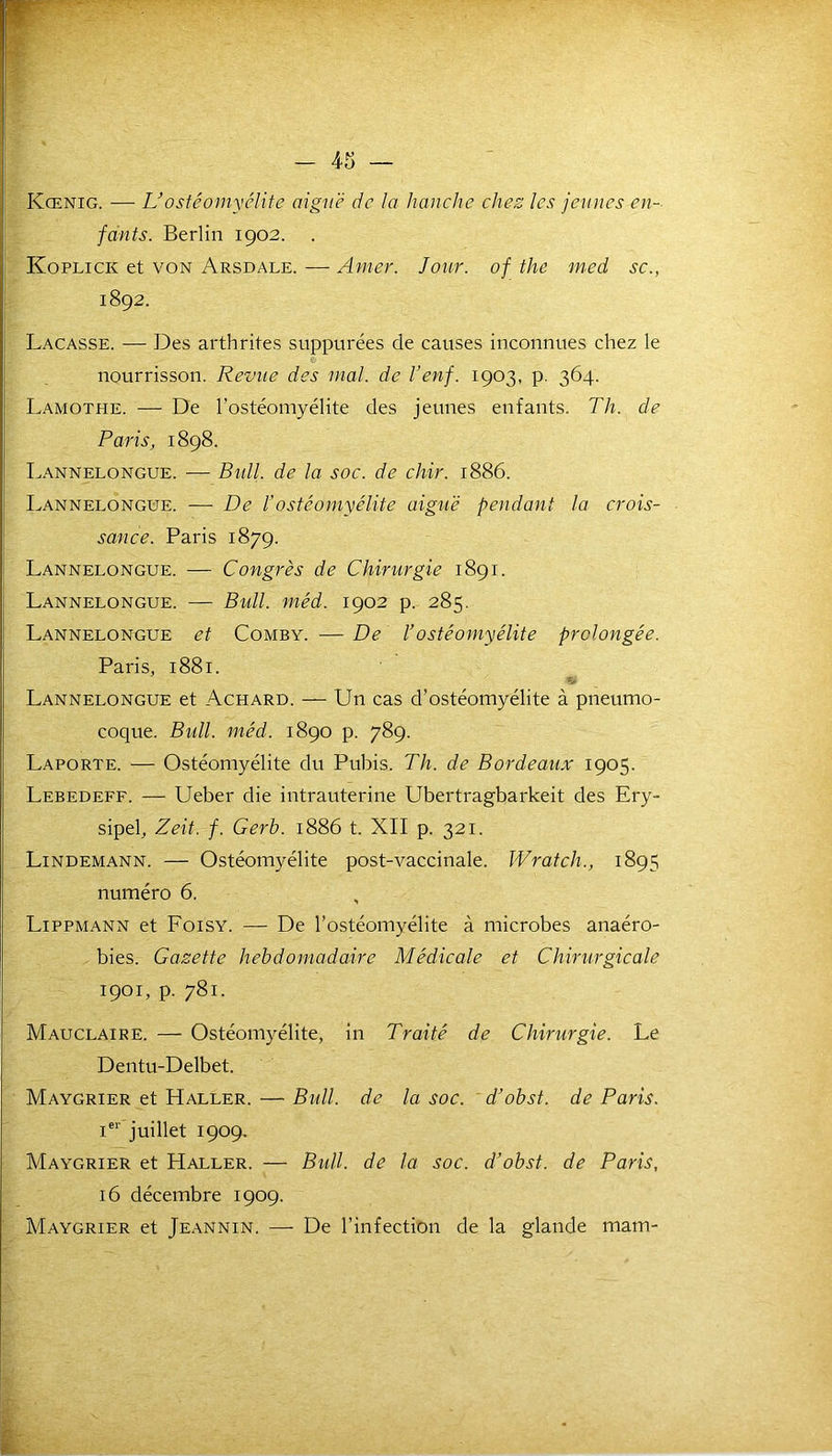 — 43 WF Kœnig. — L’ostéomyélite aiguë de la hanche chez les jeunes en- fants. Berlin 1902. Koplick et von Arsdale. — Amer. Jour, of the med sc., 1892. Laçasse. — Des arthrites suppurées de causes inconnues chez le nourrisson. Revue des mal. de l’enf. 1903, p. 364. Lamothe. -— De l’ostéomyélite des jeunes enfants. Th. de Paris, 1898. Lannelongue. — Bull. de la soc. de chir. 1886. Lannelongue. — De Vostéomyélite aiguë pendant la crois- sance. Paris 1879. Lannelongue. — Congrès de Chirurgie 1891. Lannelongue. — Bull. méd. 1902 p. 285. Lannelongue et Comby. — De l’ostéomyélite prolongée. Paris, 1881. ■fS Lannelongue et Achard. — Un cas d’ostéomyélite à pneumo- coque. Bidl. méd. 1890 p. 789. Laporte. — Ostéomyélite du Pubis. Th. de Bordeaux 1905. Lebedeff. — Ueber die intrauterine Ubertragbarkeit des Ery- sipel, Zeit. f. Gerb. 1886 t. XII p. 321. Lindemann. — Ostéomyélite post-vaccinale. Wratch., 1895 numéro 6. Lippmann et Foisy. — De l’ostéomyélite à microbes anaéro- bies. Gazette hebdomadaire Médicale et Chirurgicale 1901, p. 781. Mauclaire. — Ostéomyélite, in Traité de Chirurgie. Le Dentu-Delbet. Maygrier et Haller. — Bull, de la soc. d’obst. de Paris. Ier juillet 1909. Maygrier et Haller. — Btdl. de la soc. d’obst. de Paris, 16 décembre 1909. Maygrier et Jeannin. —- De l’infection de la glande mam-