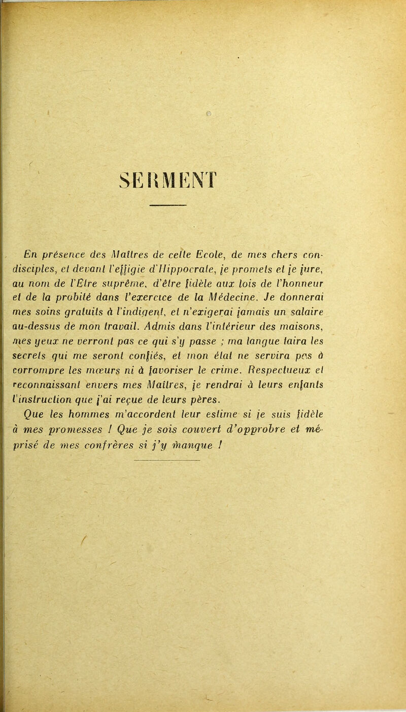 En présence des Maîtres de celte Ecole, de mes chers con- disciples, et devanl l’effigie d'IIippocrale, je promets et je pire, au nom de l'Etre suprême, d'être fidèle aux lois de l'honneur et de la probité dans l’exercice de la Médecine. Je donnerai mes soins gratuits à l'indigent, et n'exigerai jamais un salaire au-dessus de mon travail. Admis dans l’intérieur des maisons, mes yeux ne verront pas ce qui s'ij passe ; ma langue taira les secrets qui me seront confiés, et mon état ne servira pc\s à corrompre les mœurs ni à favoriser le crime. Respectueux et reconnaissant envers mes Maîtres, je rendrai à leurs enfants iinstruction que j’ai reçue de leurs pères. Que les hommes m’accordent leur estime si je suis fidèle à mes promesses ! Que je sois couvert d’opprobre et mé prisé de mes confrères si j’y rhanque !