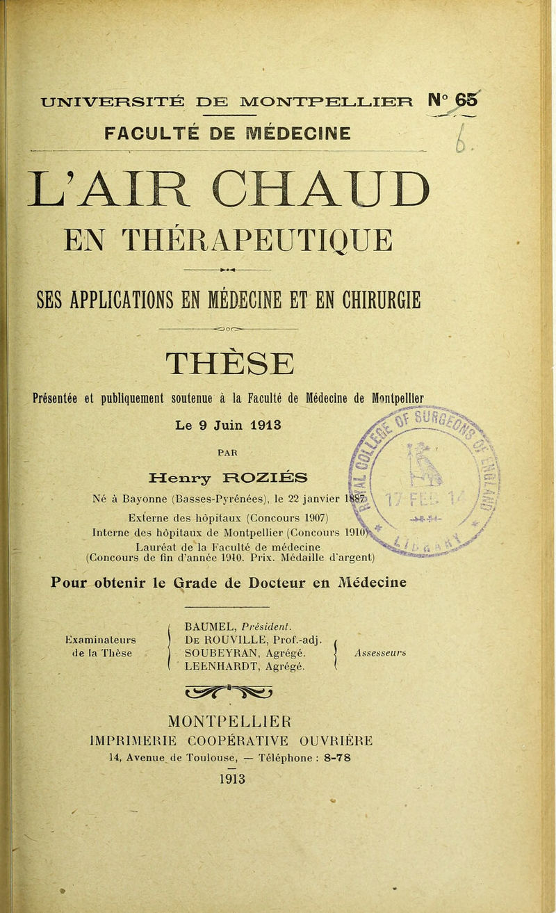 FACULTE DE IVIEDECiNE \ > S- }■ L’AIR CHAUD EN THÉRAPEUTIQUE SES APPLICATIONS EN MÉDECINE ET EN CHIRURGIE THÈSE Présentée et publiquement soutenue à la Faculté de Médecine de Montpelliex^ Le 9 Juin 1913 PAR Henry HOZIÉS Né à Bayonne (Basses-Pyrénées), le 22 janvier lèlècA 1 - \Gii\ “• Externe des hôpitaux (Concours 1907) \ Interne des hôpitaux de Montpellier (Concours lOlO^t.^ A Lauréat de la Faculté de médecine (Concours de fin d annee 1910. Prix. Médaillé d argent) Pour obtenir le Grade de Docteur en Médecine Examinateurs de la Thèse BAUMEL, Président. De ROUVILLE, Prof.-adj. SOUBEYRAN, Agrégé. LEENHARDT, Agrégé. MONTPELLIER IMPRIMERIE COOPÉRATIVE OUVRIÈRE 14, Avenue de Toulouse, — Téléphone : 8-78 1^3 Assesseurs