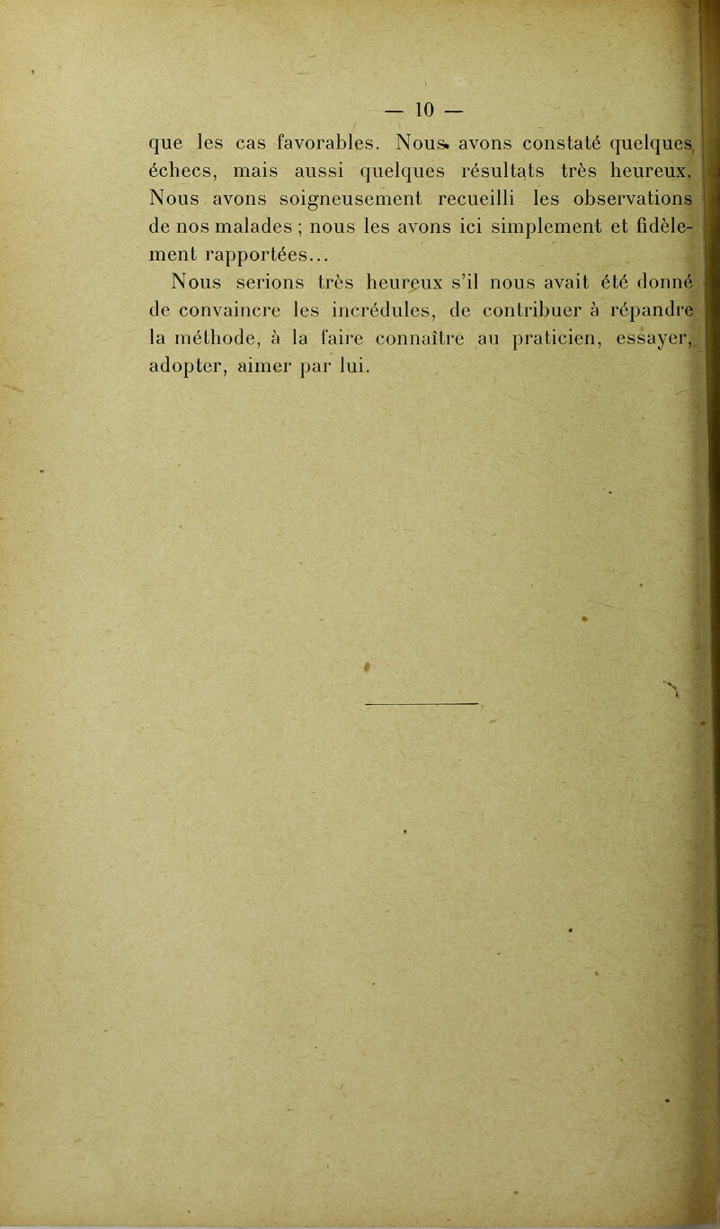 — lo- que les cas favorables. Nous, avons constaté quelques, échecs, mais aussi quelques résultats très heureux. Nous avons soigneusement recueilli les observations de nos malades ; nous les avons ici simplement et fidèle- ment rapportées... Nous serions très heureux s’il nous avait été donné de convaincre les incrédules, de contribuer à répandre la méthode, à la faire connaître au praticien, essayer, adopter, aimer par lui. N