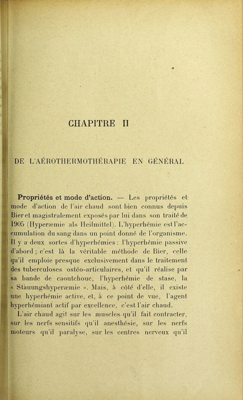 1^ •4 9i CHAPITRE II ii DE L’AÉROTHERMOTHÉRAPIE EN GÉNÉRAL ’ Propriétés et mode d’action. — Les propriétés et I mode d’action de l’air chaud sont bien connus depuis >j Bieret magistralement exposés par lui dans son traité de H 1905 (Hyperæmie als Heilmittel). L’hyperhémie estl’ac- 3 cumulation du sang dans un point donné de l’organisme. . Il y a deux sortes d’hyperhémies : l’hyperhémie passive d’abord ; c’est là la véritable méthode de Bier, celle il| qu’il emploie presque exclusivement dans le traitement ïi des tuberculoses ostéo-articulaires, et qu’il réalise par f sa bande de caoutchouc, l’hyperhémie de stase, la 1 « Stàuungshyperæmie ». Mais, à côté d’elle, il existe une hyperhémie active, et, à ce point de vue, l’agent ■ hyperhémiant actif par excellence, c’est l’air chaud. L’air chaud agit sur les muscles qu’il fait contracter, 11 sur les nerfs sensitifs qu’il anesthésie, sur les nerfs ■ I moteurs qu’il paralyse, sur les centres nerveux qu’il