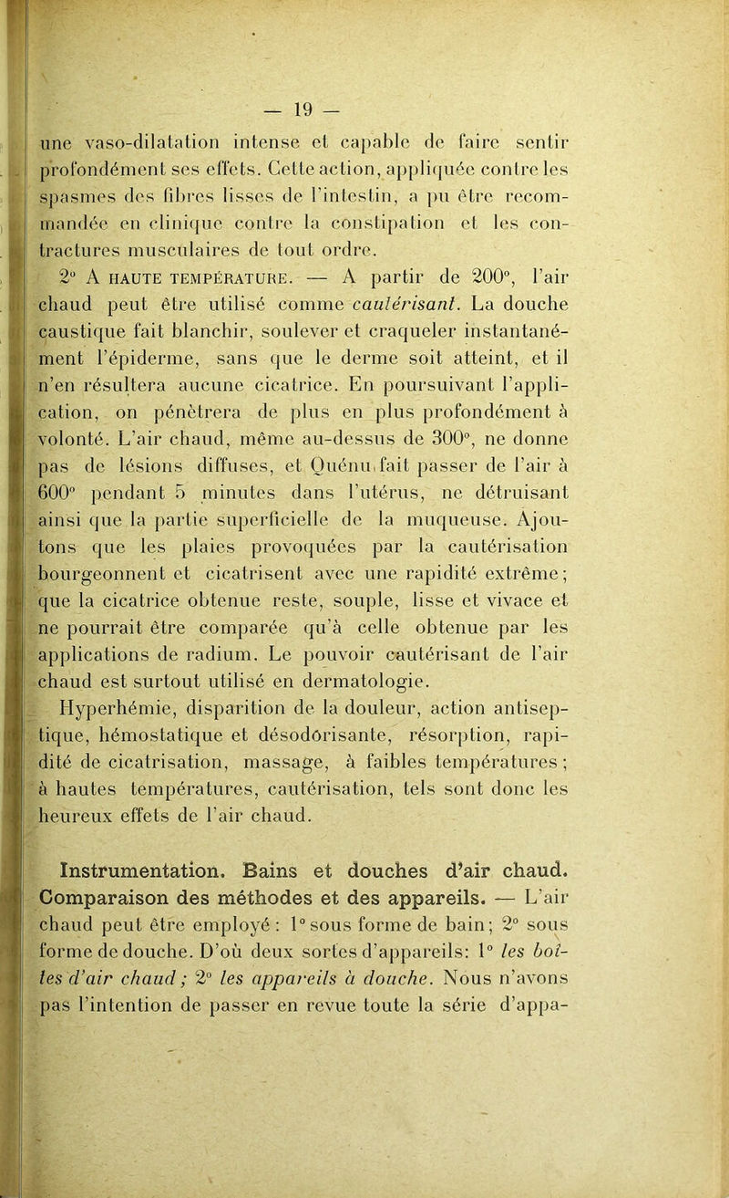 une vaso-dilatation intense et capable de faire sentir profondément ses effets. Cette action, appli(juée contrôles spasmes des fibres lisses de l’intestin, a pu être recom- mandée en clinique contre la constipation et les con- tractures musculaires de tout ordre. 2' A HAUTE TEMPÉRATURE. — A partir de 200“, l’air chaud peut être utilisé comme caulérisanl. La douche caustique fait blanchir, soulever et craqueler instantané- ment l’épiderme, sans que le derme soit atteint, et il n’en résultera aucune cicatrice. En poursuivant l’appli- cation, on pénétrera de plus en plus profondément à volonté. L’air chaud, même au-dessus de 300, ne donne pas de lésions diffuses, et Ouéniufait passer de l’air à 600 pendant 5 minutes dans l’utérus, ne détruisant ainsi que la partie superficielle de la muqueuse. Ajou- tons que les plaies provoquées par la cautérisation bourgeonnent et cicatrisent avec une rapidité extrême; que la cicatrice obtenue reste, souple, lisse et vivace et ne pourrait être comparée qu’à celle obtenue par les applications de radium. Le pouvoir cautérisant de l’air chaud est surtout utilisé en dermatologie. Hyperhémie, disparition de la douleur, action antisep- tique, hémostatique et désodorisante, résorption, rapi- dité de cicatrisation, massage, à faibles températures ; à hautes températures, cautérisation, tels sont donc les heureux effets de l’air chaud. Instrumentation. Bains et douches d’air chaud. Comparaison des méthodes et des appareils. — L’air chaud peut être employé : lsous forme de bain; 2 sous forme de douche. D’où deux sortes d’appareils: 1 les boî- tes d’air chaud ; 2 les appareils à douche. Nous n’avons pas l’intention de passer en revue toute la série d’appa-