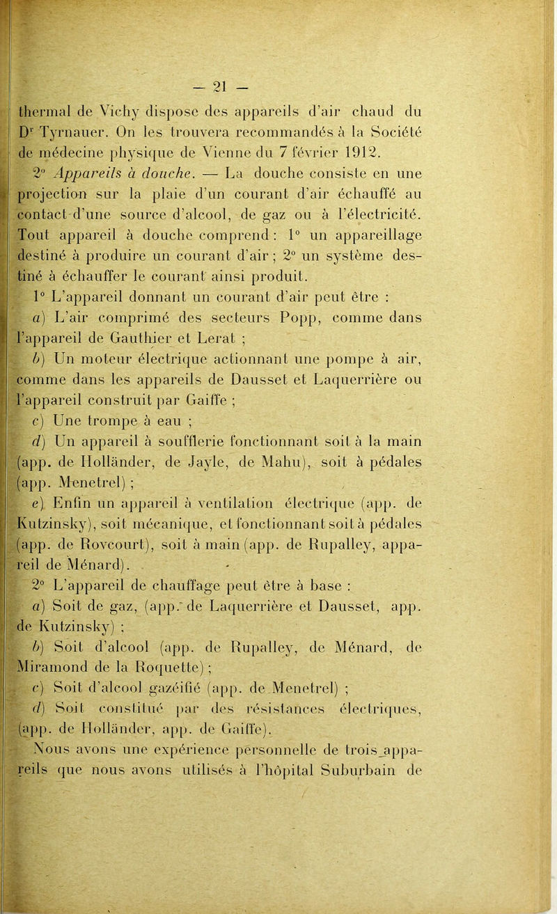 thermal de Viehy dispose des appareils d’air ehaiid du D Tyrnauer. On les trouvera recommandés à la Société de médecine physique de Vienne du 7 février 1912. 2 Appareils à douche. — La douche consiste en une projection sur la plaie d’un courant d’air échauffé au contact d’une source d’alcool, de gaz ou à l’électricité. Tout appareil à douche comprend : 1° un appareillage destiné à produire un courant d’air ; 2° un système des- tiné à échauffer le courant ainsi produit. 1“ L’appareil donnant un courant d’air peut être : a) L’air comprimé des secteurs Popp, comme dans l’appareil de Gauthier et Lerat ; - b) Un moteur électrique actionnant une pompe à air, comme dans les appareils de Dausset et Laquerrière ou l’appareil construit par Gaiffe ; c) Une trompe à eau ; d) Un appareil à soufflerie fonctionnant soit à la main (app. de Hollander, de Jayle, de Mahu), soit à pédales (app. IV'fenetrel) ; e) Enfin un appareil à ventilation électriijue (app. de Kutzinsky), soit mécaniijue, et fonctionnant soit à pédales (app. de Roveourt), soit à main (app. de Rupalley, appa- reil de Ménard). 2° L’appareil de chauffage peut être à base : a) Soit de gaz, (app.’de Laquerrière et Dausset, app. de Kutzinsky) ; h) Soit d’alcool (app. de Rupalley, de Ménard, de Miramond de la Roquette) ; c) Soit d’alcool gazéifié (app. de.Menetrel) ; d) Soit constilué par des résistances électriques, (app. de Hollander, ap[>. de Gaiffe). Nous avons une expérience personnelle de troisjippa- reils que nous avons utilisés à l’hôpital Suburbain de