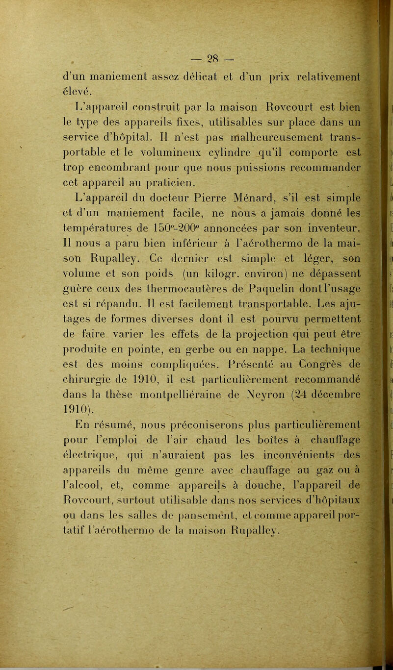 d’un maniement assez délicat et d’un prix relativement élevé. L’appareil construit par la maison Rovcourt est bien le type des appareils fixes, utilisables sur place dans un service d’hôpital. Il n’est pas malheureusement trans- portable et le volumineux cylindre qu’il comporte est trop encombrant pour que nous puissions recommander cet appareil au praticien. L’appareil du docteur Pierre Ménard, s’il est simple et d’un maniement facile, ne nous a jamais donné les températures de 150‘’-200° annoncées par son inventeur. Il nous a paru bien inférieur à l’aérothermo de la mai- son Rupalley. Ce dernier est simple et léger, son volume et son poids (un kilogr. environ) ne dépassent guère ceux des thermocautères de Paquelin dont l’usage est si répandu. Il est facilement transportable. Les aju- tages de formes diverses dont il est pourvu permettent de faire varier les effets de la projection qui peut être produite en pointe, en gerbe ou en nappe. La technique est des moins compliquées. Présenté au Congrès de chirurgie de 1910, il est particulièrement recommandé dans la thèse montpelliéraine de Neyron (24 décembre 1910). En résumé, nous préconiserons plus particulièrement pour l’emploi de l’air chaud les boîtes à chauffage électrique, qui n’auraient pas les inconvénients des appareils du même genre avec chauffage au gaz ou à l’alcool, et, comme appareils à douche, l’appareil de Rovcourt, surtout utilisable dans nos services d’hôpitaux ou dans les salles de pansement, et comme ap[)areil por- tatif Paérothermo de la maison Rupalley.