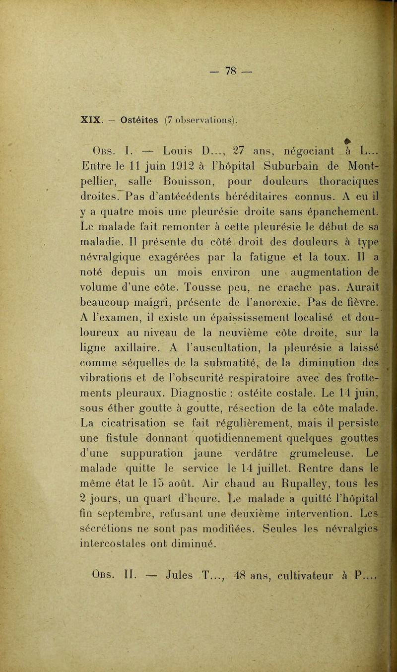 XIX. — Ostéites (7 observations). Obs. I. Louis D..., 27 ans, négociant à L... Entre le 11 juin 1912 à rhôpital Suburbain de Mont- .h pellier, salle Bouisson, pour douleurs thoraciques . droites. Pas d’antécédents héréditaires connus. A eu il y a quatre mois une pleurésie droite sans épanchement. )• Le malade fait remonter à cette pleurésie le début de sa maladie. Il présente du côté droit des douleurs à type ■ névralgique exagérées par la fatigue et la toux. Il a noté depuis un mois environ une augmentation de -r‘< volume d’une côte. Tousse peu, ne crache pas. Aurait ^ beaucoup maigri, présente de l’anorexie. Pas de fièvre. ^ A l’examen, il existe un épaississement localisé et dou- 1 loureux au niveau de la neuvième côte droite, sur la ligne axillaire. A l’auscultation, la pleurésie a laissé J comme séquelles de la submatité,^ de la diminution des ^ vibrations et de l’obscurité respiratoire avec des frotte- ments pleuraux. Diagnostic : ostéite costale. Le 14 juin, sous éther goutte à goutte, résection de la côte malade. ' La cicatrisation se fait régulièrement, mais il persiste une fistule donnant quotidiennement quelques gouttes ■ d’une suppuration jaune verdâtre grumeleuse. Le , malade quitte le service le 14 juillet. Rentre dans le , même état le 15 août. Air chaud au Rupalley, tous les p 2 jours, un quart d’heure. Le malade a quitté l’hôpital •' fin septembre, refusant une deuxième intervention. Les.; sécrétions ne sont pas modifiées. Seules les névralgies intercostales ont diminué. Obs. il — Jules T..., 48 ans, cultivateur à P.... y