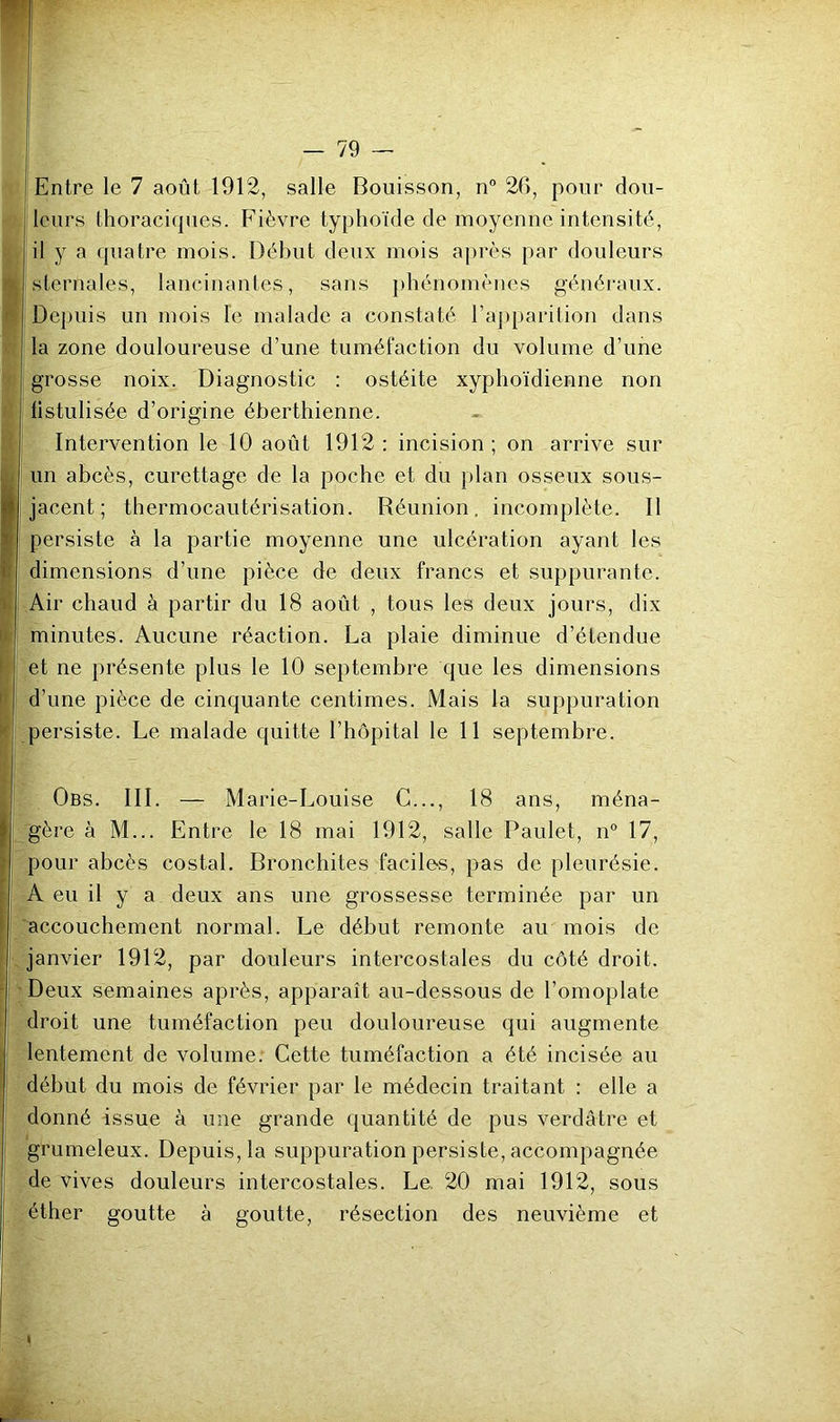 i ? k Entre le 7 août 1912, salle Bouisson, n° 26, pour dou- leurs thoraciques. Fièvre typhoïde de moyenne intensité., il y a quatre mois. Début deux mois après par douleurs sternales, lancinantes, sans ])hénomèncs généraux. Depuis un mois le malade a constaté l’apparilion dans la zone douloureuse d’une tuméfaction du volume d’une grosse noix. Diagnostic : ostéite xyphoïdienne non fistulisée d’origine éberthienne. Intervention le 10 août 1912 : incision ; on arrive sur un abcès, curettage de la poche et du plan osseux sous- jacent ; thermocautérisation. Réunion, incomplète. Il persiste à la partie moyenne une ulcération ayant les dimensions d’une pièce de deux francs et suppurante. Air chaud à partir du 18 août , tous les deux jours, dix minutes. Aucune réaction. La plaie diminue d’étendue et ne présente plus le 10 septembre que les dimensions d’une pièce de cinquante centimes. Mais la suppuration persiste. Le malade quitte l’hôpital le 11 septembre. Obs. III. — Marie-Louise G..., 18 ans, ména- gère à M... Entre le 18 mai 1912, salle Paulet, n° 17, pour abcès costal. Bronchites facile-s, pas de pleurésie. A eu il y a deux ans une grossesse terminée par un accouchement normal. Le début remonte au mois de f janvier 1912, par douleurs intercostales du côté droit. ' Deux semaines après, apparaît au-dessous de l’omoplate droit une tuméfaction peu douloureuse qui augmente î lentement de volume. Cette tuméfaction a été incisée au début du mois de février par le médecin traitant : elle a donné issue à une grande quantité de pus verdâtre et grumeleux. Depuis, la suppuration persiste, accompagnée de vives douleurs intercostales. Le. 20 mai 1912, sous éther goutte à goutte, résection des neuvième et I