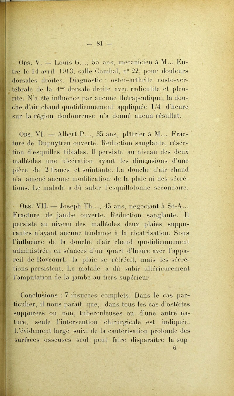 Obs. V. — Louis G..., 55 ans, mécanicien h M... En- tre le 14 avi'il LU3, salle Comhal, n” 22, pour douleurs dorsales droites. Diagnostic ; ostéo-arthrite costo-vei- tébrale de la 1’'' dorsale droite avec radiculite et pieu- rite. N’a été influencé par aucune tliérapeutifjue, la dou- che d’air chaud quotidiennement appliquée 1/4 d’heure sur la région douloureuse n’a donné aucun résultat. Obs. VI. — Albert P..., 35 ans, plâtrier à M... Frac- ture de Dupuytren ouverte. Réduction sanglante, résec- tion d’esquilles tibiales. Il persiste au niveau des deux malléoles une ulcération ayant, les dimensions d’une pièce de 2 francs et suintante. La douche d’air chaud n’a amené aucune modification de la plaie ni des sécré- tions. Le malade a du subir l’esquillotomie secondaire. Obs.' vil — Joseph Th..., 45 ans, négociant à St-A... Fracture de jambe ouverte. Réduction sanglante. Il persiste au niveau des malléoles deux plaies suppu- rantes n’ayant aucune tendance à la cicatrisation. Sous l’influence de la douche d’air chaud quotidiennement administrée, en séances d’un quart d’heure avec l’appa- reil de Rovcourt, la plaie se rétrécit, mais les sécré- tions persistent. Le malade a dû subir ultérieurement l’amputation de la jambe au tiers supérieur. Conclusions : 7 insuccès complets. Dans le cas par- ticulier, il nous paraît que, dans tous les cas d’ostéites suppurées ou non, tuberculeuses ou d’une autre na-. ture, seule l’intervention cbirurgicale est indiquée. L’évidement large suivi de la cautérisation profonde des surfaces osseuses seul peut faire disparaître la sup- 6