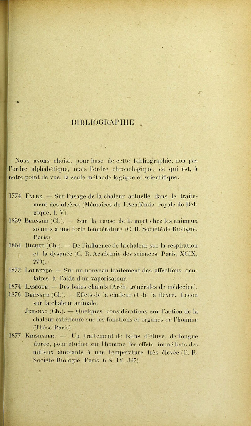 t BIBLIOGRAPHIE , Nous avons choisi, pour base de celle bibliographie, non pas l’ordre alphabélique, mais l’ôrdre chronologique, ce qui esl, à noire poinl de vue, la seule mélhode logique el scienlifique. 1774 Faure. — Sur l’usage de la chaleur acluelle dans le Iraile- ment des ulcères (Mémoires de l’Academie royale de Bel- gique, l. V). 1859 Bernard (CL). —r Sur la cause de la morl chez les animaux soumis à une forle lempéralure (C. B. Sociélédc Biologie. Paris). 1864 Bichet (Ch.). — De l’inlluence de la chaleur sur la respiralion el la dyspnée (C. R. Académie des sciences. Paris, XCIX, 279). ■ 1872 Lourenço. — Sur un nouveau Irailemenl des affeclions ocu- laires à l’aide d’un vaporisaleur. 1874 Lasègue.— Des bains chauds (Arch. générales de médecine). 1876 Bernard (CL). — Effels de la chaleur el de la fièvre. Leçon sur la chaleur animale. Jehanag (Ch.). — Quelques considéralions sur l’action de la chaleur extérieure sur les fonctions el oi’ganes de l’homme Çrhèse Paris). 1877 Krishaber. — Un traitement de bains d’étuve, de longue durée, pour étudier sur l’homme les effels immédiats des milieux ambiants à une température très élevée (C. R-