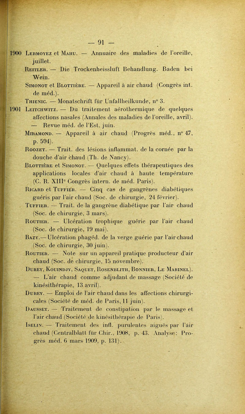 1900 Lermoyez et Mahu, — Annuaire des maladies de l’oreille, juillet. Reitler. — Die Trockenheissluft Behandlung. Baden bei Wein. SiMONOT et Blottière. — Appareil à air chaud (Congrès int. de méd.). Thienic. — Monatschrift für Unfallheilkunde, n° 3. 1901 Leitchwitz. — Du traitement aérothermique de quelques affections nasales (Annales des maladies de l’oreille, avril). — Revue méd. de l’Est, juin. Miramond.— Appareil à air chaud (Progrès méd., n° 47, p. 594). Roozet. — Trait, des lésions inflammat. de la cornée par la douche d’air chaud (Th. de Nancy). Blottière et Simonot. — Quelques effets thérapeutiques des applications locales d’air chaud à haute température (C. R. XlIP Congrès intern. de méd. Paris). Ricard et Tuffier. — Cinq cas de gangrènes diabétiques guéris par l’air chaud (Soc. de chirurgie, 24 février). Tuffier. — Trait, de la gangrène diabétique par l’air chaud (Soc. de chirurgie, 3 mars). Routier. — Ulcération trophique guérie par l’air chaud (Soc. de chirurgie, 19 mai). Bazy.— Ulcération phagéd. de la verge guérie par l’air chaud (Soc. de chirurgie, 30 juin). Routier. — Note sur un appareil pratique producteur d’air chaud (Soc. de chirurgie, 15 novembre). Durey, Kouindjy, Saquet, Rosenblith, Bonnier, Le Marinel). — L’air chaud comme adjudant de massage (Société de kinésithérapie, 13 avril). Durey. — Emploi de l’air chaud dans les affections chirurgi- cales (Société de méd. de Paris, 11 juin). Dausset. — Traitement de conslipaliou par le massage et l’air chaud (Société de kinésithérapie de Paris). IsELiN. — Traitement des infl. purulentes aiguës par l’âir chaud (Centralblall für Chir., 1908, p. 43. Analyse: Pro- grès méd. 6 mars 1909, p. 131).