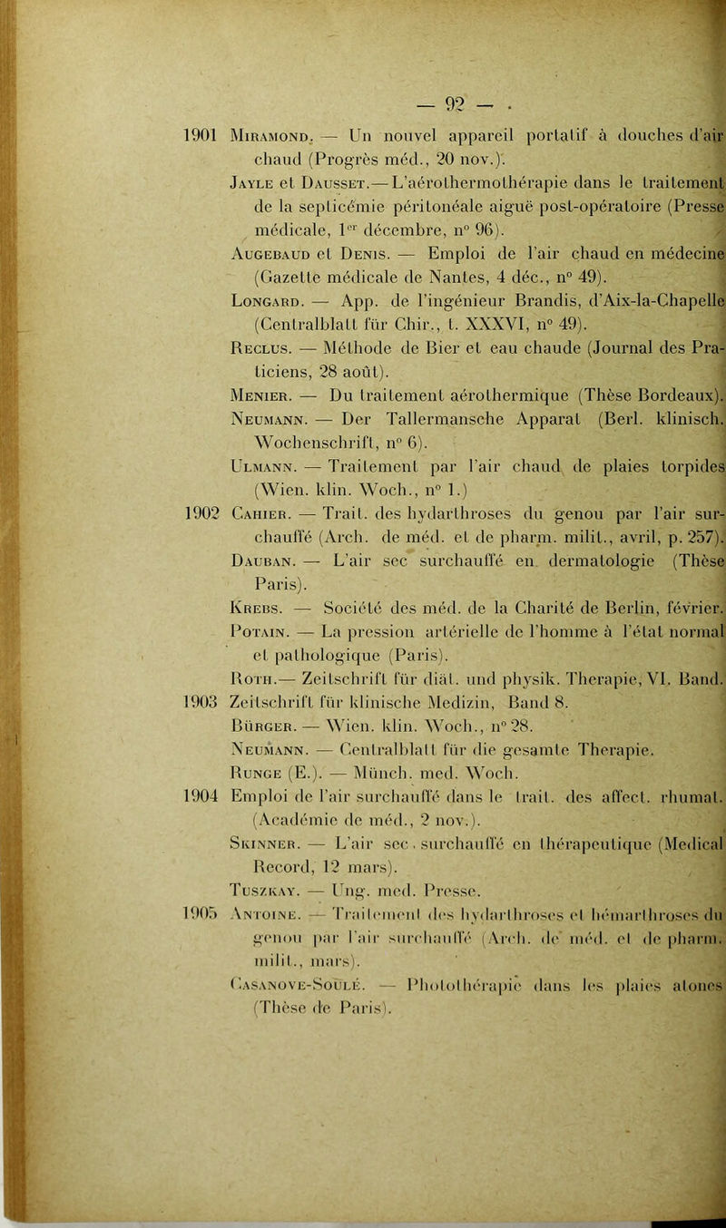 1901 Miramond, — Un nouvel appareil porlalif à douches d’air chaud (Progrès méd., 20 nov.). Jayle et Dausset.— L’aérolhermothérapie dans le traitement de la seplicé'mie péritonéale aiguë post-opératoire (Presse médicale, décembre, n” 96). Augebaud et Denis. — Emploi de l’air chaud en médecine (Gazette médicale de Nantes, 4 déc., n° 49). Longard. — App. de l’ingénieur Brandis, d’Aix-la-Chapelle (Cenlralblatt l’ür Chir., t. XXXVI, n° 49). Reclus. — Méthode de Bier et eau chaude (Journal des Pra- ticiens, 28 août). Menier. — Du traitement aérolhermique (Thèse Bordeaux). Neumann. — Der Tallermansche Apparat (Berl. klinisch. Wochenschrift, n° 6). Ulmann. — Trailement par l’air chaud de plaies torpides (Wien. klin. Woch., n° 1.) 1902 Cahier. — Trait, des hydarlhroses du genou par l’air sur- chaufl'é (Arch. de méd. et de pharni. milit., avril, p. 257). Dauban. — L’air sec surchaufle en. dermatologie (Thèse Paris). Krebs. — Société des méd. de la Charité de Berlin, février. PoTAiN. — La pression artérielle de l’homme à l’état normal et pathologique (Paris). Boni.— Zeitschrift für dial, und physik. Thérapie, VL Band. 1903 Zeitschrift für klinische Medizin, Band 8. Bürger. — Wien. klin. Woch., n‘’28. Neumann. — Cenlralblait für die gesamle Thérapie. Bunge (E.). — Miinch. med. Woch. 1904 Emploi de l’air surchauffé dans le trait, des affect, rhumal. (Académie de méd., 2 nov.). Skinner.— L’air sec. surchauffé en Ihérapeulique (Medical Record, 12 mars). Tuszkay. — Ung. med. Presse. 1905 .\ntoine. — 'l'railcmenl dc's hydarlhroses cl liéniarihroses du giMiou |)ar l'air surchauffé (Arch. de méd. cl de [)harm. niilil., niai's). Casanove-Soulé. — Phololhéi'apic dans les ])laics atones (Thèse de Paris).