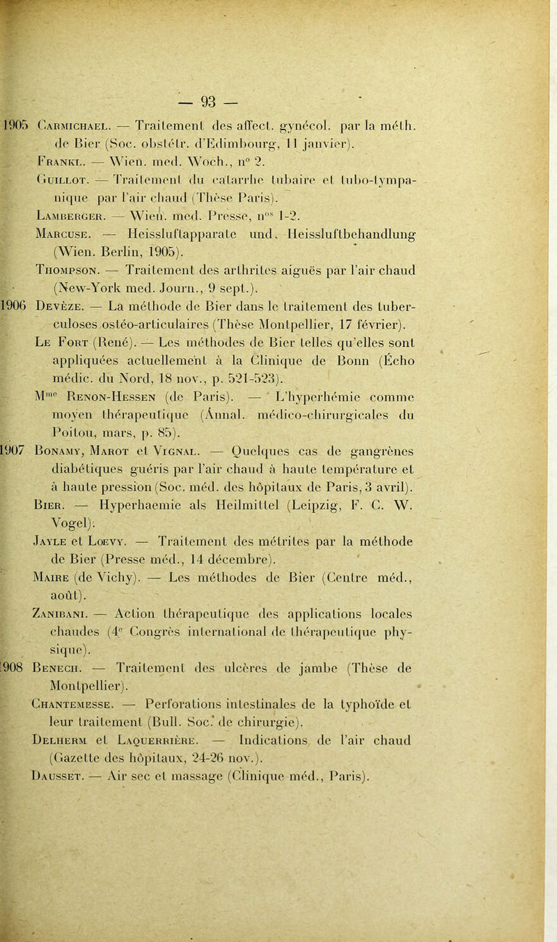 1905 Carmichael. — Trailemenl, des affecl. gyiK^col. par la mélh. (le Bier (Soc. oljsiéir. d’Ediml)ourg, 11 janvier). Franke. — Wien. nied. Woch., n” 2. (iuiLLOT. — Ti'ailemenl du calarrhe lu])aire el Inbo-lynipa- nique par l’air chaud ('rii('se Paris). Lamrerger. — Wieii. mcd. Pres.se, ii'* 1-2. Marcuse. — HeisslufLapparaLe und, Ileissluflbehandlung (Wien. Berlin, 1905). Thompson. — Traitement des arthrites aiguës par l’air chaud (New-York med. Journ., 9 sept.). 1906 Devèze. — La méthode de Bier dans le traitement des tuber- culoses ostéo-articulaires (Thèse Montpellier, 17 février). Le Fort (René). — Les méthodes de Bier telles qu’elles sont appliquées actuellement à la Clinique de Bonn (Écho médic. du Nord, 18 nov., p. 521-523). M'no Renon-Hessen (dc Paris). — L’hyperhémie comme moyen Ihérapeuliquc (Annal, médico-chirurgicales du Poitôu, mars, p. 85). 1907 Bonamy, Marot et Vignal. — Quelques cas de gangrènes diabétiques guéris par l’air chaud à haute température et à haute pression (Soc. méd. des hôpitaux de Paris, 3 avril). Bier. — Hyperhaemie als Hcilmittel (Leipzig, F. C. W. Vogel). Jayle et Loevy. — Traitement des métrites par la méthode de Bier (Presse méd., 14 décembre). Maire (de Vichy). — Les méthodes de Bier (Centre méd., août). Zanibani. — Action thérapeutique des applications locales chaudes (4 Congrès iniernalional de thérapeutique phy- sique). 1908 Benecii. — TraitemenI des ulcères de jambe (Thèse de Montpellier). Chantemesse. — Perforations intestinales de la typhoïde et leur traitement (Bull. Soc.* de chirurgie). Delherm et Laquerrière. — Indications de l’air chaud (Gazette des hôpitaux, 24-26 nov.). Dausset. — Air sec et massage (Clinique méd., Paris).